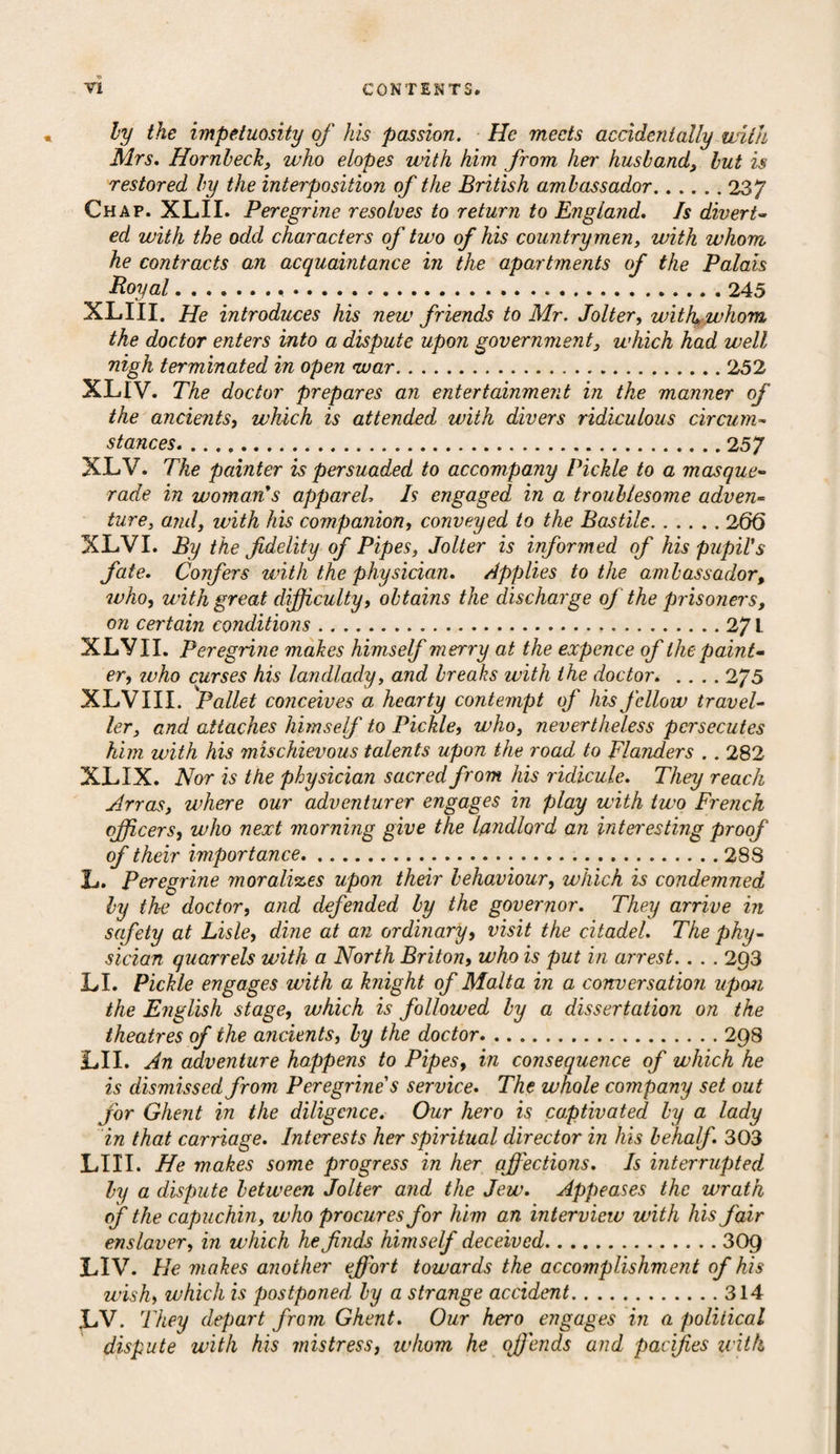 ly the impetuosity of his passion. He meets accidentally with Mrs. Hornbeck, who elopes with him from her husband, but is restored by the interposition of the British ambassador.237 Chap. XL.II. Peregrine resolves to return to England. Is divert¬ ed with the odd characters of two of his countrymen, with whom he contracts an acquaintance in the apartments of the Palais Boyal. .245 XLIII. He introduces his new friends to Mr. Jolter, with, whom the doctor enters into a dispute upon government, which had well nigh terminated in open war.252 XLIV. The doctor prepares an entertainment in the manner of the ancients, which is attended with divers ridiculous circum¬ stances.257 XLV. The painter is persuaded to accompany Pickle to a masque¬ rade in woman*s apparel, Is engaged in a troublesome adven¬ ture, and, with his companion, conveyed to the Bastile.260 XLVI. By the fidelity of Pipes, Jolter is informed of his pupil's fate. Confers with the physician. Applies to the ambassador, who, with great difficulty, obtains the discharge of the prisoners, on certain conditions.27 L XLVII. Peregrine makes himself merry at the expence of the paint¬ er, who curses his landlady, and breaks with the doctor.275 XLVIII. Pallet conceives a hearty contempt of his fellow travel¬ ler, and attaches himself to Pickle, who, nevertheless persecutes him with his mischievous talents upon the road to Flanders .. 282 XLIX. Nor is the physician sacred from his ridicule. They reach Arras, where our adventurer engages in play with two French officers, who next morning give the landlord an interesting proof of their importance.288 L. Peregrine moralises upon their behaviour, which is condemned ly the doctor, and defended by the governor. They arrive in safety at Lisle, dine at an ordinary, visit the citadel. The phy¬ sician quarrels with a North Briton, who is put in arrest.. . . 2Q3 LI. Pickle engages with a knight of Malta in a conversation upon the English stage, which is followed by a dissertation on the theatres of the ancients, by the doctor.298 LII. An adventure happens to Pipes, in consequence of which he is dismissed from Peregrine's service. The whole company set out for Ghent in the diligence. Our hero is captivated by a lady in that carriage. Interests her spiritual director in his behalf. 303 LIII. He makes some progress in her affections. Is interrupted by a dispute between Jolter and the Jew. Appeases the wrath of the capuchin, who procures for him an interview with his fair enslaver, in which he finds himself deceived.309 LIV. He makes another effort towards the accomplishment of his wish, which is postponed by a strange accident.314 LV. They depart from Ghent. Our hero engages in a political dispute with his mistress, whom he ofiends and pacifies with