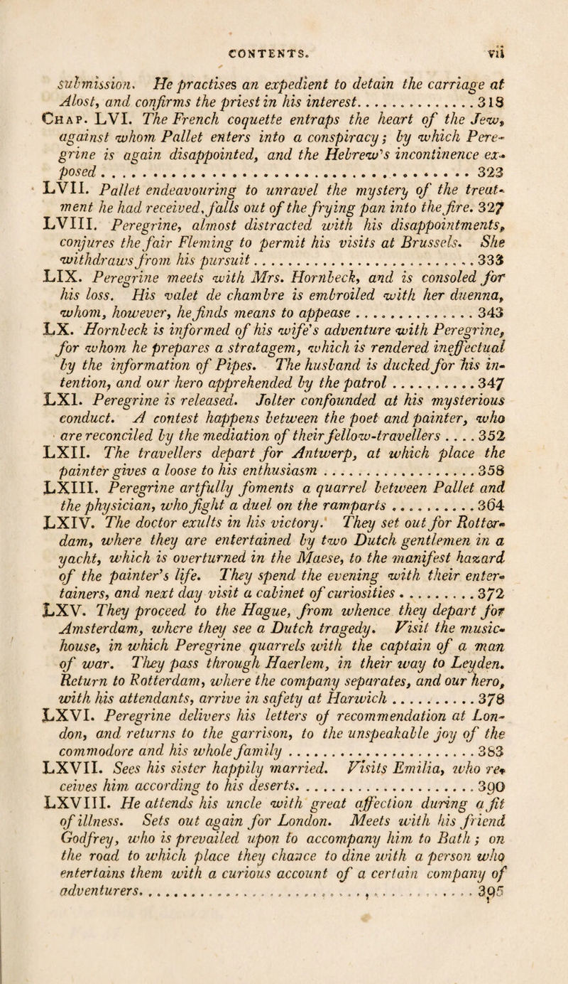 submission. He practises an expedient to detain the carriage at Alost, and confirms the priest in his interest.318 Chap. LVI. The French coquette entraps the heart of the Jew* against whom. Pallet enters into a conspiracy; ly which Pere¬ grine is again disappointed, and the Hebrew's incontinence ex*• posed..323 LVII. Pallet endeavouring to unravel the mystery of the treat. went he had received, falls out of the frying pan into the f re. 327 LVIII. Peregrine, almost distracted with his disappointments, conjures the fair Fleming to permit his visits at Brussels. She withdraws from his pursuit.. 333 LIX. Peregrine meets with Mrs. Hornbeck, and is consoled for his loss. His valet de chambre is embroiled with her duenna, whom, however, he finds means to appease ... 343 LX. Hornbeck is informed of his wife's adventure with Peregrine, for whom he prepares a stratagem, which is rendered ineffectual by the information of Pipes. The husband is ducked for his in¬ tention, and our hero apprehended by the patrol.347 LX1. Peregrine is released. Jolter confounded at his mysterious conduct, si contest happens between the poet and painter, who are reconciled by the mediation of their fellow-travellers .... 352 LXII. The travellers depart for Antwerp, at which place the painter gives a loose to his enthusiasm.358 LXIII. Peregrine artfully foments a quarrel between Pallet and the physician, who fight a duel on the ramparts.304 LXIV. The doctor exults in his victory. They set out for Rotter• dam, where they are entertained by two Dutch gentlemen in a yacht, which is overturned in the Maese, to the manifest hazard of the painter’s life. They spend the evening with their enter¬ tainers, and next day visit a cabinet of curiosities.372 LXV. They proceed to the Hague, from whence they depart for Amsterdam., where they see a Dutch tragedy. Visit the music- house, in which Peregrine quarrels with the captain of a man of war. They pass through Haerlem, in their ivay to Leyden. Return to Rotterdam, where the company separates, and our hero, with his attendants, arrive in safety at Harwich.3/8 LXVI. Peregrine delivers his letters of recommendation at Lon¬ don, and returns to the garrison, to the unspeakable joy of the commodore and his whole family...383 LXVII. Sees his sister happily married. Visits Emilia, ivho rev ceives him according to his deserts.3po LXV 111. He attends his uncle with great affection during a fit of illness. Sets out again for London. Meets with his friend Godfrey, who is prevailed upon to accompany him to Bath; on the road to which place they chance to dine with a person who entertains them with a curious account of a certain company of adventurers....3 Q5