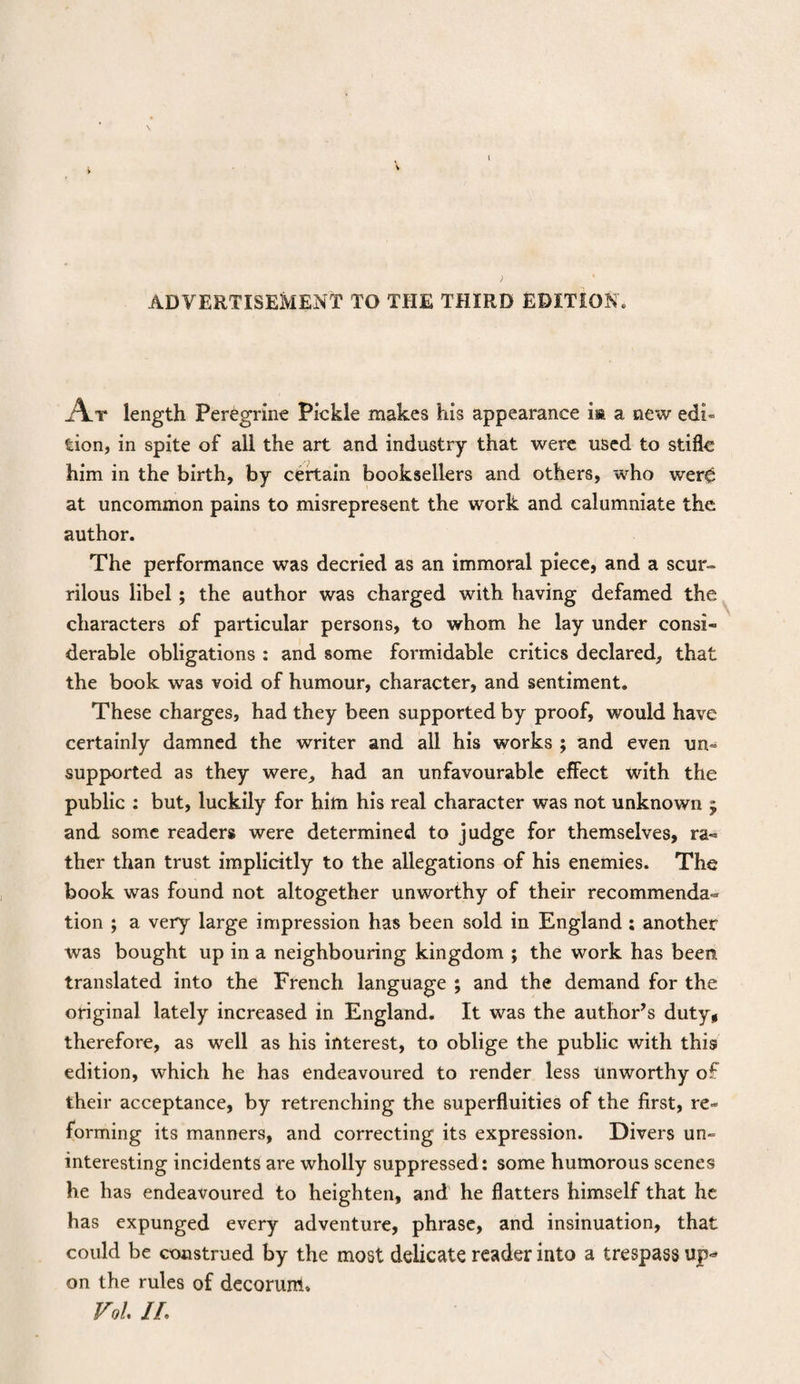ADVERTISEMENT TO THE THIRD EDITION. At length Peregrine Pickle makes his appearance m a new edi¬ tion, in spite of all the art and industry that were used to stifle him in the birth, by certain booksellers and others, who were at uncommon pains to misrepresent the work and calumniate the author. The performance was decried as an immoral piece, and a scur¬ rilous libel; the author was charged with having defamed the characters of particular persons, to whom he lay under consi¬ derable obligations : and some formidable critics declared, that the book was void of humour, character, and sentiment. These charges, had they been supported by proof, would have certainly damned the writer and all his works ; and even un¬ supported as they were, had an unfavourable effect with the public : but, luckily for him his real character was not unknown j and some readers were determined to judge for themselves, ra¬ ther than trust implicitly to the allegations of his enemies. The book was found not altogether unworthy of their recommenda¬ tion ; a very large impression has been sold in England ; another was bought up in a neighbouring kingdom ; the work has been, translated into the French language ; and the demand for the original lately increased in England. It was the author’s duty* therefore, as well as his interest, to oblige the public with this edition, which he has endeavoured to render less Unworthy of their acceptance, by retrenching the superfluities of the first, re¬ forming its manners, and correcting its expression. Divers un¬ interesting incidents are wholly suppressed: some humorous scenes he has endeavoured to heighten, and he flatters himself that he has expunged every adventure, phrase, and insinuation, that could be construed by the most delicate reader into a trespass up¬ on the rules of decorum* Vol IL