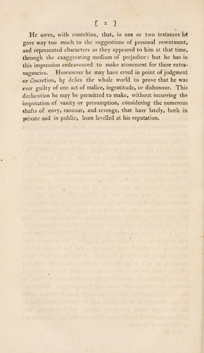 i '] He owns, with contrition, that, in one or two instances h£ gave way too much to the suggestions of personal resentment, and represented characters as they appeared to him at that time, through the exaggerating medium or prejudice : but he has in this impression endeavoured to make atonement for these extra¬ vagancies. Howsoever he may have erred in point of judgment or discretion, he defies the whole world to prove that he was ever guilty of one act of malice, ingratitude, or dishonour. This declaration he may be permitted to make, without incurring the imputation of vanity or presumption, considering the numerous •shafts of envy, rancour, and revenge, that have lately, both in private and in public, been levelled at his reputation.