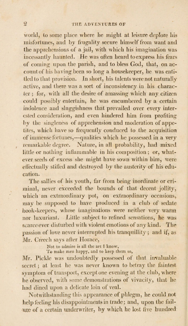 world, to some place where he might at leisure deplore his misfortunes, and by frugality secure himself from want and the apprehensions of a jail, with which his imagination was incessantly haunted. He was often heard to express his fears of coming upon the parish, and to bless God, that, on ac¬ count of his having been so long a housekeeper, he w as enti¬ tled to that provision. In short, his talents w ere not naturally active, and there was a sort of inconsistency in his charac¬ ter ; for, with all the desire of amassing wliich any citizen could possibly entertain, he was encumbered by a certain indolence and sluggishness that prevailed over every inter¬ ested consideration, and even hindered him from profiting by the singleness of apprehension and moderation of appe¬ tites, which have so frequently conduced to the acquisition of immense fortunes,—qualities which he possessed in a very remarkable degree. Nature, in all probability, had mixed little or nothing inflammable in his composition ; or, what¬ ever seeds of excess she might have sown within him, were effectually stifled and destroyed by the austerity of his edu¬ cation. The sallies of his youth, far from being inordinate or cri¬ minal, never exceeded the bounds of that decent jollity, which an extraordinary pot, on extraordinary occasions, may be supposed to have produced in a club of sedate book-keepers, whose imaginations were neither very warm nor luxuriant. Little subject to refined sensations, he was scarce ever disturbed with violent emotions of any kind. The passion of love never interrupted his tranquillity; and if, as Mr. Creech says after Horace, Not to admire is all the art I know, To make men happy, and to keep them so, Mr. Pickle was undoubtedly possessed of that invaluable secret; at least he was never known to betray the faintest symptom of transport, except one evening at the club, w here he observed, with some demonstrations of vivacity, that he had dined upon a delicate loin of veal. Notwithstanding this appearance of phlegm, he could not help feeling his disappointments in trade; and, upon the fail¬ ure of a certain underwriter, by which he lost five hundred