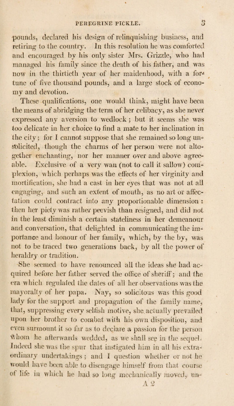 pounds, declared his design of relinquishing business, and retiring to the country. In this resolution he was comforted and encouraged by his only sister Mrs. Grizzle, who had managed his family since the death of his father, and was now in the thirtieth year of her maidenhood, with a for*5 tune of five thousand pounds, and a large stock of econo¬ my and devotion. These qualifications, one would think, might have been the means of abridging the term of her celibacy, as she never expressed any aversion to wedlock; but it seems she was too delicate in her choice to find a mate to her inclination in the city; for I cannot suppose that she remained so long un¬ solicited, though the charms of her person were not alto¬ gether enchanting, nor her manner over and above agree¬ able. Exclusive of a very wan (not to call it sallow) com¬ plexion, which perhaps was the effects of her virginity and mortification, she had a cast in her eyes that was not at all engaging, and such an extent of mouth, as no art or affec¬ tation could contract into any proportionable dimension i then her piety was rather peevish than resigned, and did not in the least diminish a certain stateliness in her demeanour and conversation, that delighted in communicating the im¬ portance and honour of her family, which, by the by, was not to be traced two generations back, by all the power of heraldry or tradition. She seemed to have renounced all the ideas she had ac¬ quired before her father served the office of sheriff; and the era which regulated the dates of all her observations was the mayoralty of her papa. Nay, so solicitous was this good lady for the support and propagation of the family name, that, suppressing every selfish motive, she .actually prevailed upon her brother to combat with his own disposition, and even surmount it so far as to declare a passion for the person Whom he afterwards wedded, as we shall see in the sequel. Indeed she was the spur that instigated him in all his extra¬ ordinary undertakings ; and I question whether or not he would have Ixien able to disengage himself from that course of life in which he had so long mechanically moved, un- A 2