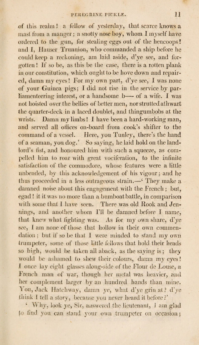 of Ibis realm ! a fellow of yesterday, that scarce knows a mast from a manger; a snotty nose boy, whom I myself have ordered to the gun, for stealing eggs out of the hencoops! and I, Ilauser Trunnion, who commanded a ship before he could keep a reckoning, am laid aside, d’ye see, and for¬ gotten ! If so be, as this be the case, there is a rotten plank in our constitution, which ought to be hove down and repair¬ ed, damn my eyes ! For my own part, d’ye see, I was none of your Guinea pigs; I did not rise in the service by par- liamenteering interest, or a handsome b— of a wife. I was not hoisted over the bellies of better men, nor strutted athwart the quarter-deck in a laced doublet, and thingumbobs at the wrists. Damn my limbs! I have been a hard-working man, and served all offices on-board from cook’s shifter to the command of a vessel. Here, you Tunley, there’s the hand of a seaman, you dog.’ So saying, he laid hold on the land¬ lord’s fist, and honoured him with such a squeeze, as com¬ pelled him to roar with great vociferation, to the infinite satisfaction of the commodore, whose features were a little unbended, by this acknowledgement of his vigour; and he thus proceeded in a less outrageous strain.—c They make a damned noise about this engagement with the French ; but, egad ! it it w as no more than a bumboat battle, in comparison with some that I have seen. There was old Rook and Jen¬ nings, and another whom I’ll be damned before I name, that knew what fighting was. As for my own share, d’ye see, I am none of those that hollow in their ow n commen¬ dation ; but if so be that I were minded to stand my own trumpeter, some of those little fellows that hold their heads so high, would be taken all aback, as the saying is; they would be ashamed to shew their colours, damn my eyes! I once lay eight glasses along-side of the Flour de Louse, a French man of war, though her metal was heavier, and her complement larger by an hundred hands than mine. '* ou, Jack Hatchway, damn ye, what d’ye grin at ? d’ye think 1 tell a story, because you never heard it before?’ 4 Why, look ye, Sir, answered the lieutenant, i am glad to find you can stand your own trumpeter on occasion;