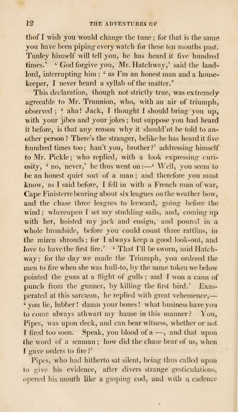 thof I wish you would change the tune; for that is the same you have been piping every watch for these ten months past. Tunley himself will tell you, he has heard it five hundred times.’ c God forgive you, Mr. Hatchway/ said the land¬ lord, interrupting him; ( as I’m an honest man and a house¬ keeper, I never heard a syllab of the matter.’ This declaration, though not strictly true, was extremely agreeable to Mr. Trunnion, who, with an air of triumph, observed; ‘ aha! Jack, I thought I should bring you up, with your [jibes and your jokes; but suppose you had heard it before, is that any reason why it should’]it be told to an¬ other person ? There’s the stranger, belike he has heard it five hundred times too; han’t you, brother?’ addressing himself to Mr. Pickle; who replied, with a look expressing curi¬ osity, c no, never,’ he thus went on:—6 Well, you seem to be an honest quiet sort of a man ; and therefore you must know, as I said before, I fell in with a French man of war, Cape Finisterre bearing about six leagues on the weather bow, and the chase three leagues to leeward, going before the wind; whereupon I set my studding sails, and, coming up with her, hoisted my jack and ensign, and poured in a whole broadside, before you could count three rattlins, in the mizcn shrouds; for I always keep a good look-out, and love to have the first fire.’ c That I’ll be sworn, said Hatch¬ way; for tlie day we made the Triumph, you ordered the men to fire when she was hull-to, by the same token we below pointed the guns at a flight of gulls ; and 1 won a cann of punch from the gunner, by killing the first bird.’ Exas¬ perated at this sarcasm, he replied with great vehemence,— c you lie, lubber! damn your bones! what business have you to come always athwart my hause in this manner? You, Pipes, was upon deck, and can bear witness, whether or not I fired too soon. Speak, you blood of a —, and that upon the word of a seaman ; how did the chase bear of us, when I gave orders to fire ?’ Pipes, who had hitherto sat silent, being thus called upon to give his evidence, after divers strange gesticulations, opened his mouth like a gasping cod, and with a cadence i