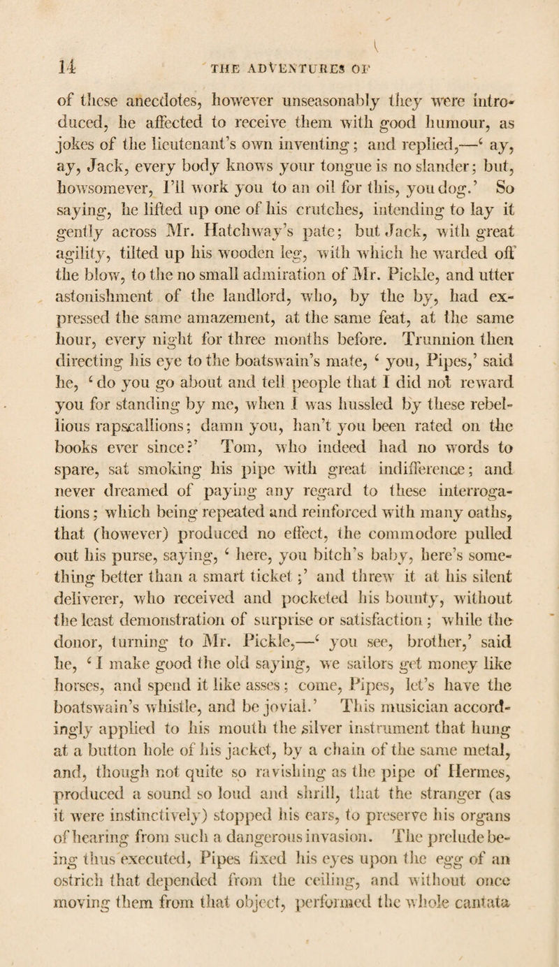 of these anecdotes, however unseasonably they were intro¬ duced, he affected to receive them with good humour, as jokes of the lieutenant’s own inventing; and replied,—4 ay, ay, Jack, every body knows your tongue is no slander; but, howsomever, I’ll work you to an oil for this, you dog.’ So saying, he lifted up one of his crutches, intending to lay it gently across Mr. Hatchway’s pate; but Jack, with great agility, tilted up his wooden leg, with which he warded off the blow, to the no small admiration of Mr. Pickle, and utter astonishment of the landlord, who, by the by, had ex¬ pressed the same amazement, at the same feat, at the same hour, every night for three months before. Trunnion then directing his eye to the boatswain’s mate, 6 you, Pipes,’ said he, ‘do you go about and tel! people that I did not reward you for standing by me, when 1 was liussled by these rebel¬ lious rap,scallions; damn you, han’t you been rated on the books ever since?’ Tom, who indeed had no words to spare, sat smoking his pipe with great indifference; and never dreamed of paying any regard to these interroga¬ tions ; which being repeated and reinforced with many oaths, that (however) produced no effect, the commodore pulled out his purse, saying, ‘ here, you bitch’s baby, here’s some¬ thing better than a smart ticket;’ and threw it at his silent deliverer, who received and pocketed his bounty, without the least demonstration of surprise or satisfaction ; while the donor, turning to Mr. Pickle,—6 you see, brother,’ said he, ‘1 make good the old saying, we sailors get money like horses, and spend it like asses ; come, Pipes, let’s have the boatswain’s whistle, and be jovial.’ This musician accord¬ ingly applied to his mouth the silver instrument that hung at a button hole of his jacket, by a chain of the same metal, and, though not quite so ravishing as the pipe of Hermes, produced a sound so loud and shrill, that the stranger (as it were instinctively) stopped his ears, to preserve his organs of hearing from such a dangerous invasion. The prelude be¬ ing thus executed, Pipes fixed his eyes upon the egg of an ostrich that depended from the ceiling, and without once moving them from that object, performed the whole cantata