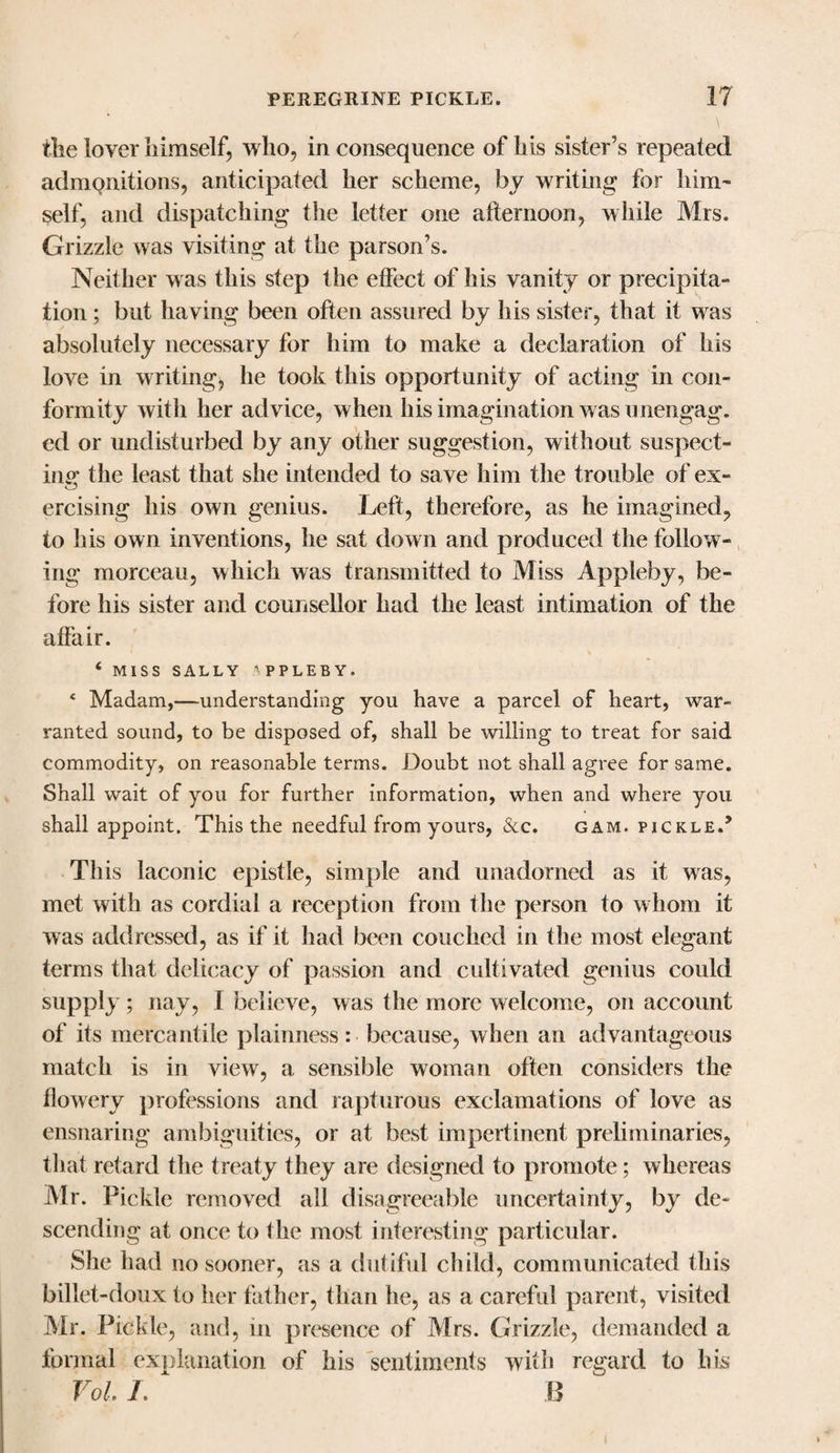 the lover himself, who, in consequence of his sister’s repeated admonitions, anticipated her scheme, by writing for him' self, and dispatching the letter one afternoon, while Mrs. Grizzle was visiting at the parson’s. Neither was this step the effect of his vanity or precipita¬ tion ; but having been often assured by his sister, that it was absolutely necessary for him to make a declaration of his love in writing, he took this opportunity of acting in con¬ formity with her advice, when his imagination was unengag. ed or undisturbed by any other suggestion, without suspect¬ ing the least that she intended to save him the trouble of ex- ercising his own genius. Left, therefore, as he imagined, to his own inventions, he sat down and produced the follow¬ ing morceau, which was transmitted to Miss Appleby, be¬ fore his sister and counsellor had the least intimation of the affair. 6 MISS SALLY 'PPLEBY. * Madam,—understanding you have a parcel of heart, war¬ ranted sound, to be disposed of, shall be willing to treat for said commodity, on reasonable terms. Doubt not shall agree for same. Shall wait of you for further information, when and where you shall appoint. This the needful from yours, See. gam. pickle.’ This laconic epistle, simple and unadorned as it was, met with as cordial a reception from the person to w hom it was addressed, as if it had been couched in the most elegant terms that delicacy of passion and cultivated genius could supply; nay, I believe, was the more welcome, on account of its mercantile plainness: because, when an advantageous match is in view, a sensible woman often considers the flowery professions and rapturous exclamations of love as ensnaring ambiguities, or at best impertinent preliminaries, that retard the treaty they are designed to promote; whereas Air. Pickle removed all disagreeable uncertainty, by de¬ scending at once to the most interesting particular. She had no sooner, as a dutiful child, communicated this billet-doux to her father, than he, as a careful parent, visited Air. Pickle, and, in presence of Airs. Grizzle, demanded a formal explanation of his sentiments with regard to his Vol. /. B