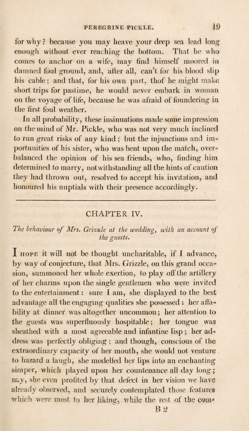 for why ? because you may heave your deep sea lead long enough without ever reaching the bottom. That he who comes to anchor on a wife, may find himself moored in damned foul ground, and, after all, can't for his blood slip his cable; and that, for his own part, thof he might make short trips for pastime, he would never embark in woman on the voyage of life, because he was afraid of foundering in the first foul weather. In all probability, these insinuations made some impression on the mind of Mr. Pickle, who was not very much inclined to run great risks of any kind ; but the injunctions and im¬ portunities of his sister, who was bent upon the match, over¬ balanced the opinion of his sea friends, who, finding him determined to marry, notwithstanding all the hints of caution they had thrown out, resolved to accept his invitation, and honoured his nuptials with their presence accordingly. CHAPTER IV. * s' The behaviour of Mrs. Grizzle at the wedding, with an account of the guests. I hope it will not be thought uncharitable, if I advance, by way of conjecture, that Mrs. Grizzle, on this grand occa¬ sion, summoned her whole exertion, to play off the artillery of her charms upon the single gentlemen who were invited to the entertainment: sure I am, she displayed to the best advantage all the engaging qualities she possessed : her afla- bility at dinner was altogether uncommon; her attention to the guests was superfluously hospitable; her tongue was sheathed with a most agreeable and infantine lisp; her ad¬ dress was perfectly obliging; and though, conscious of the extraordinary capacity of her mouth, she would not venture to hazard a laugh, she modelled her lips into an enchanting simper, which played upon her countenance all day long; nay, she even profited by that defect in her vision we have already observed, and securely contemplated those features which were most to her liking, while the rest of the com* B 2