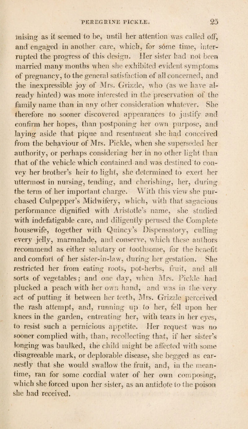 mising as it seemed to be, until iier attention was called off, and engaged in another care, which, for some time, inter¬ rupted the progress of this design. Her sister had not been married many months when she exhibited evident symptoms of pregnancy, to tire general satisfaction of all concerned, and the inexpressible joy of Mrs. Grizzle, who (as we have al¬ ready hinted) was more interested in the preservation of the family name than in any other consideration whatever. She therefore no sooner discovered appearances to justify and confirm her hopes, than postponing her own purpose, and laying aside that pique and resentment she had conceived from the behaviour of Mrs. Pickle, when she superseded her authority, or perhaps considering her in no other light than that of the vehicle which contained and was destined'to con¬ vey her brother’s heir to light, she determined to exert her uttermost in nursing, tending, and cherishing, her, during the term of her important charge. With this view she pur¬ chased Culpepper’s Midwifery, which, with that sagacious performance dignified with Aristotle’s name, she studied with indefatigable care, and diligently perused the Complete housewife, together with Quincy’s Dispensatory, culling every jelly, marmalade, and conserve, which these authors recommend as either salutary or toothsome, for the benefit and comfort of her sister-in-law, during her gestation. She restricted her from eating roots, pot-herbs, fruit, and all sorts of vegetables; and one day, when Mrs. Pickle had plucked a peach with her own hand, and was in the-very act of putting it between her teeth, Mrs. Grizzle perceived the rash attempt, and, running up to her, fell upon her knees in the garden, entreating her, with tears in her eyes, to resist such a pernicious appetite. Her request was no sooner complied with, than, recollecting that, if her sister’s longing was baulked, the child might be affected with some disagreeable mark, or deplorable disease, she begged as ear¬ nestly that she would swallow the fruit, and, in the mean¬ time, ran for some cordial water of her own composing, which she forced upon her sister, as an antidote to die poison she had received.