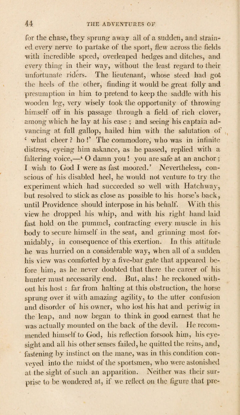 for the chase, they sprung away all of a sudden, and strain¬ ed every nerve to partake of the sport, flew across the fields with incredible speed, overleaped hedges and ditches, and every thing in their way, without the least regard to their unfortunate riders. The lieutenant, whose steed had got the heels of the other, finding it would be great folly and presumption in him to pretend to keep the saddle with his wooden leg, very wisely took the opportunity of throwing himself off in his passage through a field of rich clover, among which he lay at his ease ; and seeing his captain ad¬ vancing at full gallop, hailed him with the salutation of 4 what cheer ? ho !’ The commodore, who was in infinite distress, eyeing him askance, as he passed, replied with a faltering voice,—4 O damn you! you are safe at an anchor; I wish to God I were as fast moored.7 Nevertheless, con¬ scious of his disabled heel, he would not venture to try the experiment which had succeeded so well with Hatchway, but resolved to stick as close as possible to his horse’s back, until Providence should interpose in his behalf. With this view he dropped his whip, and with his right hand laid fast hold on the pummel, contracting every muscle in his body to secure himself in the seat, and grinning most for¬ midably, in consequence of this exertion. In this attitude he was hurried on a considerable way, when all of a sudden his view was comforted by a live-bar gate that appeared be¬ fore him, as he never doubted that there the career of his hunter must necessarily end, But, alas ! he reckoned with¬ out his host: far from halting at this obstruction, the horse sprung over it with amazing agility, to the utter confusion and disorder of his owner, who lost his hat and periwig in the leap, and now began to think in good earnest that he was actually mounted on the back of the devil. He recom¬ mended himself to God, his reflection forsook him, his eye¬ sight and all his other senses failed, he quitted the reins, and, fastening by instinct on the mane, was in this condition con¬ veyed into the midst of the sportsmen, who were astonished at the sight of such an apparition. Neither was their sur¬ prise to be wondered at, if we reflect on the figure that pre-