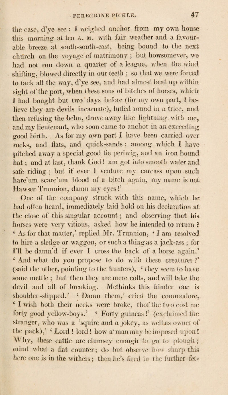 Hie case, d’ye see : I weighed anchor from my own house tins momma: at ten a. m. with fair weather and a favour- able breeze at south-south-east, being bound to the next church on the voyage of matrimony ; but howsomever, we had not run down a quarter of a league, when the wind shifting, blowed directly in our teeth; so that we were forced to tack all the way, d’ye see, and had almost beat up within sight of the port, when these sons of bitches of horses, which I had bought but two days before (for my own part, I be¬ lieve they are devils incarnate), luffed round in a trice, and then refusing the helm, drove away like lightning with me, and my lieutenant, who soon came to anchor in an exceeding good birth. As for my own part I have been carried over rocks, and flats, and quick-sands; among which I have pitched away a special good tie periwig, and an iron bound hat; and at last, thank God ! am got into smooth water and safe riding ; but if ever I venture my carcass upon such liare’um scare’um blood of a bitch again, my name is not Hawser Trunnion, damn my eyes!’ One of the company struck with this name, which he had often heard, immediately laid hold on his declaration at the close of this singular account; and observing that his horses were very vitious, asked howr he intended to return ? c As for that matter,’ replied Mr. Trunnion, c I am resolved to hire a sledge or waggon, or such a thing as a jack-ass ; for I ll be damn’d if ever I cross the back of a horse again.’ 4 And what do you propose to do with these creatures (said the other, pointing to the hunters), 6 they seem to have some mettle ; but then they are mere colts, and will take the devil and all of breaking. Methinks this hinder one is shoulder-slipped.’ c Damn them,’ cried the commodore, 6 I wish both their necks were broke, thof the two cost me forty good yellow-boys.’ c Forty guineas P (exclaimed the stranger, w ho was a ’squire and a jokey, as welhas owner of the pack),1 4 Lord ! lord! how a* man may he imposed upon! Why, these cattle .are clumsey enough to go to plough ; mind what a flat counter; do but observe how sharp this here one is in the withers; then he’s fired in the further fel-