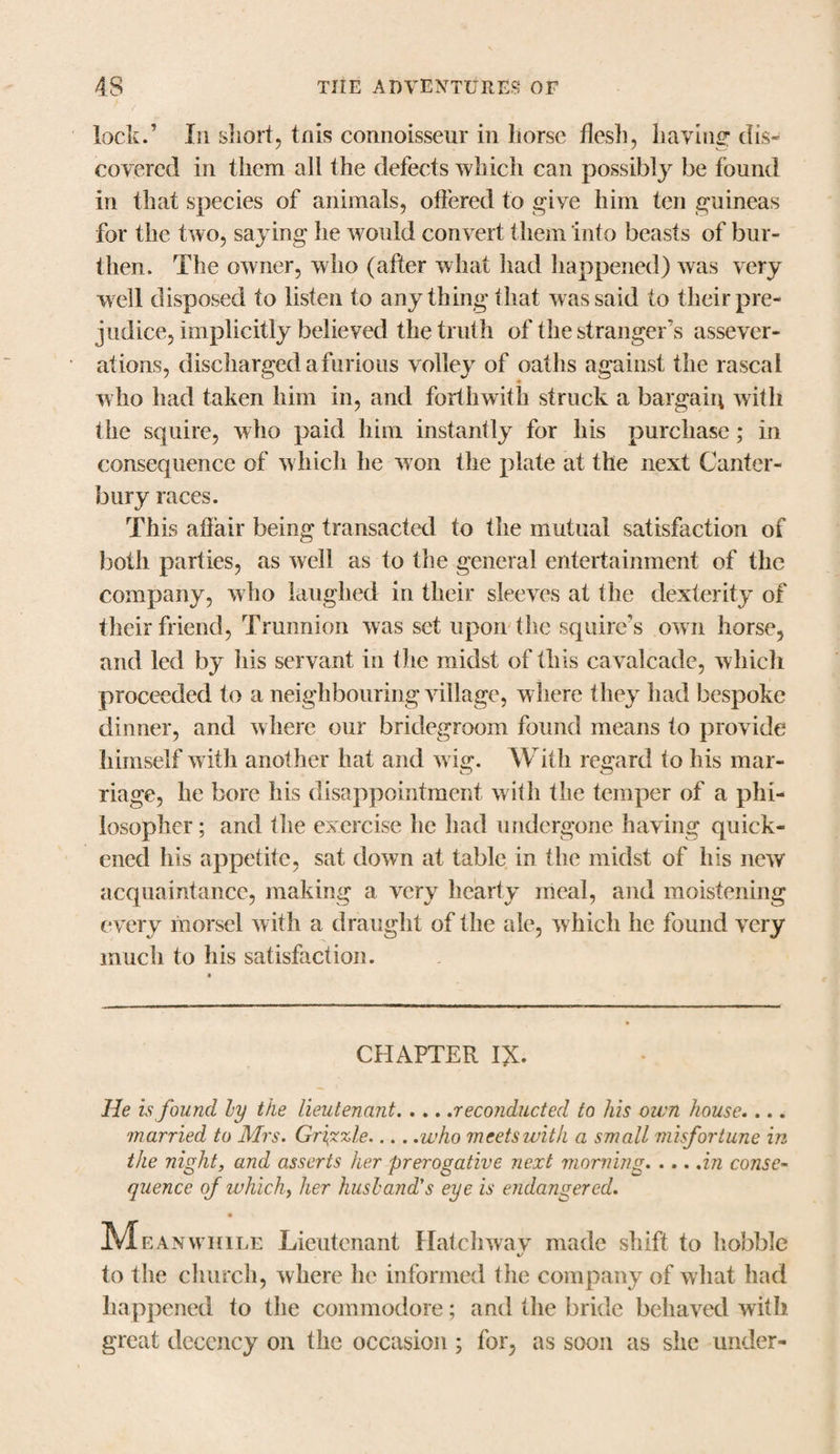 lock.’ Li short, tnis connoisseur in horse flesh, having' dis¬ covered in them all the defects which can possibly be found in that species of animals, offered to give him ten guineas for the two, saying he would convert them into beasts of bur¬ then. The owner, who (after what had happened) was very well disposed to listen to any thing that was said to their pre¬ judice, implicitly believed the truth of the stranger’s assever¬ ations, discharged a furious volley of oaths against the rascal who had taken him in, and forthwith struck a bargain with the squire, who paid him instantly for his purchase; in consequence of w hich he won the plate at the next Canter¬ bury races. This affair being transacted to the mutual satisfaction of both parties, as well as to the general entertainment of the company, who laughed in their sleeves at the dexterity of their friend, Trunnion was set upon (he squire’s own horse, and led by his servant in the midst of this cavalcade, which proceeded to a neighbouring village, where they had bespoke dinner, and where our bridegroom found means to provide himself with another hat and wig. With regard to his mar¬ riage, he bore his disappointment with the temper of a phi¬ losopher ; and the exercise he had undergone having quick¬ ened his appetite, sat down at table in the midst of his new acquaintance, making a very hearty meal, and moistening every morsel with a draught of the ale, which he found very much to his satisfaction. CHAPTER I£. He is found by tile lieutenant.reconducted to his own house.... married to Mrs. Grizzle.who meets with a small misfortune in the night, and asserts her prerogative next morning.in conse¬ quence of ivhich, her husband's eye is endangered. Mv.an while Lieutenant Hatchway made shift to hobble to the church, where he informed the company of what had happened to the commodore; and the bride behaved with great decency on the occasion ; for, as soon as she under-