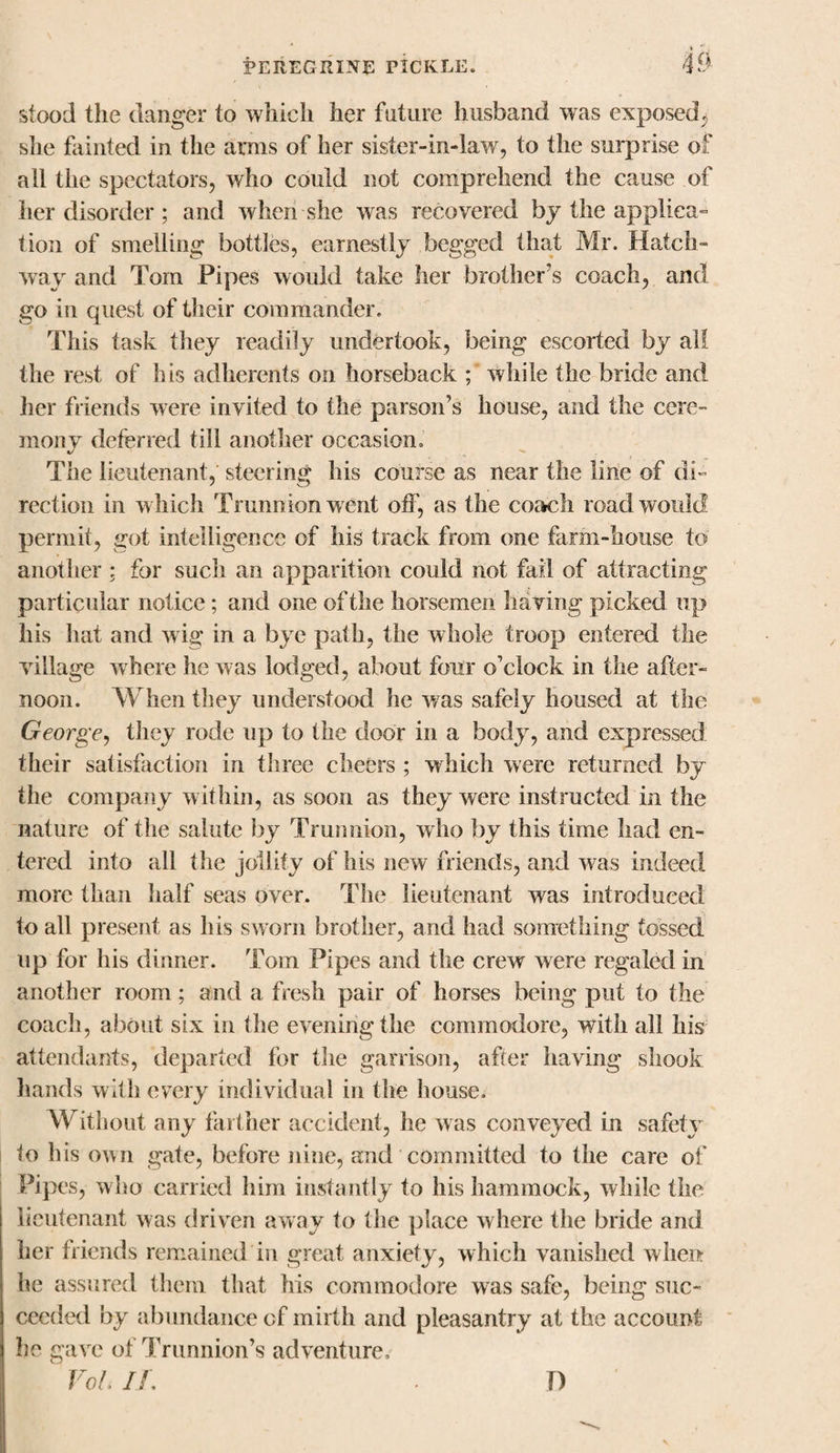 stood the danger to which her future husband was exposed, she fainted in the arms of her sister-in-law, to the surprise of all the spectators, who could not comprehend the cause of her disorder ; and when she was recovered by the applica¬ tion of smelling bottles, earnestly begged that Mr. Hatch¬ way and Tom Pipes would take her brother's coach, and go in quest of their commander. This task they readily undertook, being escorted by all the rest of his adherents on horseback ; while the bride and her friends were invited to the parson’s house, and the cere¬ mony deferred till another occasion. The lieutenant, steering his course as near the line of di¬ rection in w hich Trunnion went otf, as the coach road would permit, got intelligence of his track from one farm-house to another ; for such an apparition could not fail of attracting particular notice; and one of the horsemen having picked up his hat and wig in a bye path, the whole troop entered the village where he was lodged, about four o’clock in the after¬ noon. When they understood lie was safely housed at the George, they rode up to the door in a body, and expressed their satisfaction in three cheers ; which were returned by the company within, as soon as they were instructed in the nature of the salute by Trunnion, who by this time had en¬ tered into all the jollity of his new friends, and was indeed more than half seas over. The lieutenant was introduced to all present as his sworn brother, and had something tossed up for his dinner. Tom Pipes and the crew were regaled in another room; and a fresh pair of horses being put to the coach, about six in the evening the commodore, with all his attendants, departed for the garrison, after having shook hands with every individual in the house. Without any farther accident, he was conveyed in safety to his own gate, before nine, and committed to the care of Pipes, who carried him instantly to his hammock, while the lieutenant was driven away to the place where the bride and her friends remained in great anxiety, which vanished when he assured them that his commodore was safe, being suc¬ ceeded by abundance of mirth and pleasantry at the account he gave of Trunnion’s adventure, Vo I If. D