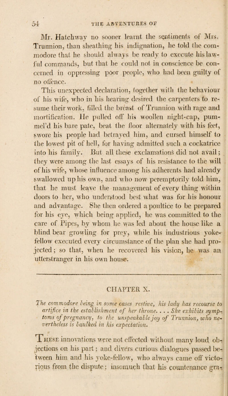 Mr. Hatchway no sooner learnt the sentiments of Mrs, Trunnion, than sheathing his indignation, he told the com- modore that he should always be ready to execute his law¬ ful commands, but that lie could not in conscience be con¬ cerned in oppressing poor people, w ho had been guilty of no offence. This unexpected declaration, together with the behaviour of his wife, who in his hearing desired the carpenters to re¬ sume their work, filled the breast of Trunnion with rage and mortification. He pulled off his woollen night-cap, pum- mel’d his bare pate, beat the floor alternately with his feet, swore his people had betrayed him, and cursed himself to the low est pit of hell, for having admitted such a cockatrice into his family. But all these exclamation^ did not avail; they were among the last essays of his resistance to the will of his wife, whose influence among his adherents had already swallowed up his ow n, and who now peremptorily told him, that he must leave the management of every thing within doors to her, who understood best what was for his honour and advantage. She then ordered a poultice to be prepared for his eye, which being applied, he was committed to the care of Pipes, by whom he was led about the house like a blind bear growling for prey, while his industrious yoke¬ fellow executed every circumstance of the plan she had pro¬ jected ; so that, when lie recovered his vision, he was an utterstranger in his own house. CHAPTER X. The commodore being in some cases restive, his lady has recourse to artifice in the establishment of her throne. . . . She exhibits symp¬ toms of pregnancy j to the unspeakable joy of Trunnion, who ne¬ vertheless is baulked in his expectation. .These innovations were not effected wit hout many loud ob- jections on his part; and divers curious dialogues passed be¬ tween him and his yoke-fellow, who always came off victo¬ rious from the dispute: insomuch that his countenance gra-