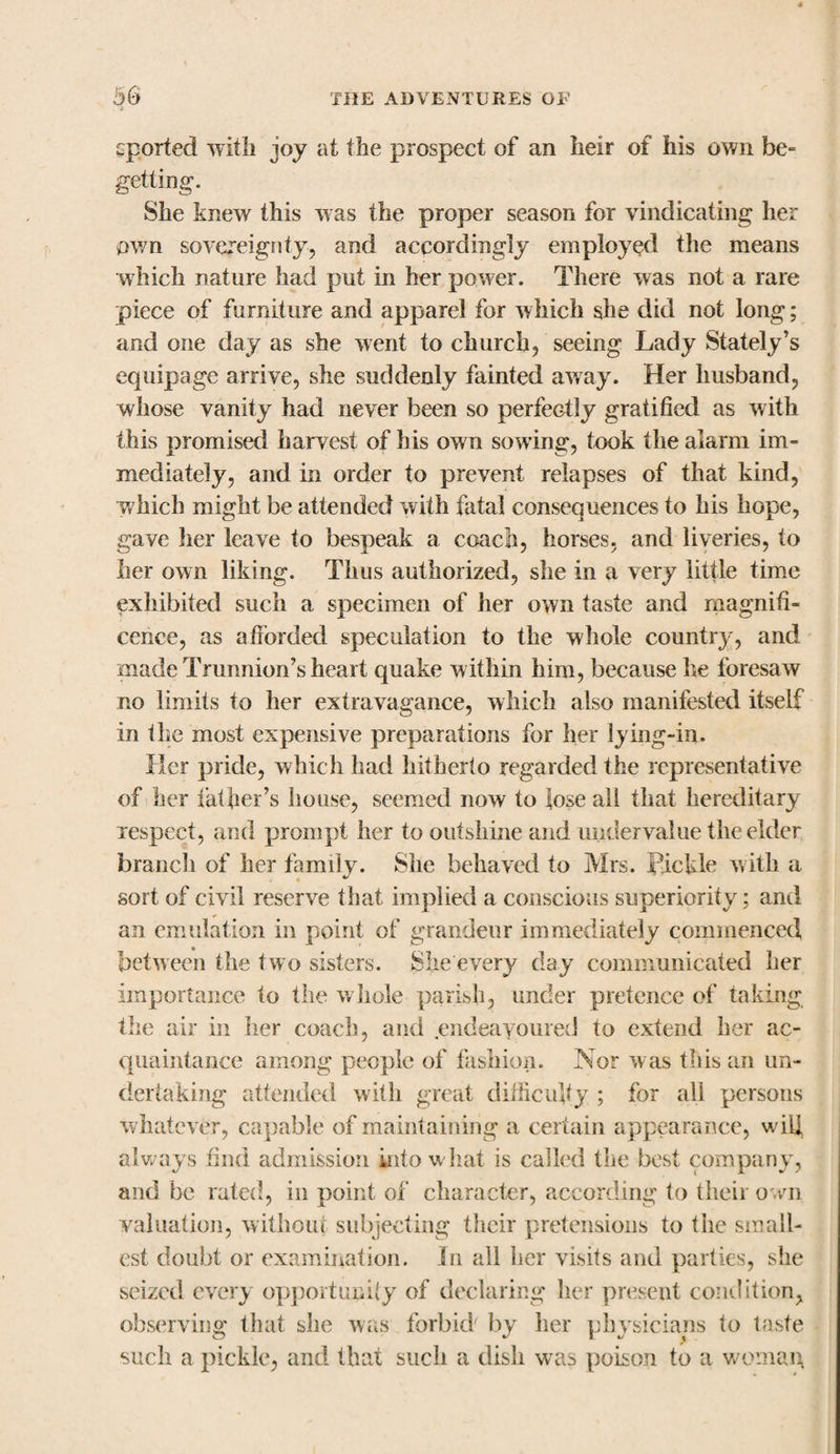 eported with joy at the prospect of an heir of his own be- getting. She knew this was the proper season for vindicating her own sovereignty, and accordingly employed the means which nature had put in her power. There was not a rare piece of furniture and apparel for which she did not long; and one day as she went to church, seeing Lady Stately’s equipage arrive, she suddenly fainted away. Her husband, whose vanity had never been so perfectly gratified as with this promised harvest of his own sowing, took the alarm im¬ mediately, and in order to prevent relapses of that kind, which might be attended with fatal consequences to his hope, gave her leave to bespeak a coach, horses, and liveries, to her own liking. Thus authorized, she in a very little time exhibited such a specimen of her own taste and magnifi¬ cence, as afforded speculation to the whole country, and made Trunnion’s heart quake w ithin him, because he foresaw no limits to her extravagance, which also manifested itself in the most expensive preparations for her lying-in. Her pride, which had hitherto regarded the representative of her father’s house, seemed now to lose all that hereditary respect, and prompt her to outshine and undervalue the elder branch of her family. She behaved to Mrs. Pickle with a sort of civil reserve that implied a conscious superiority; and an emulation in point of grandeur immediately commenced between the two sisters. She every day communicated her importance to the whole parish, under pretence of taking the air in her coach, and endeavoured to extend her ac¬ quaintance among people of fashion. Nor was this an un¬ dertaking attended with great difficulty ; for all persons whatever, capable of maintaining a certain appearance, will always find admission into what is called the best company, and be rated, in point of character, according fo their own valuation, without subjecting their pretensions to the small¬ est doubt or examination. In all her visits and parties, she seized every opportunity of declaring her present condition, observing that she was forbid by her physicians fo taste such a pickle, and that such a dish was poison to a woman