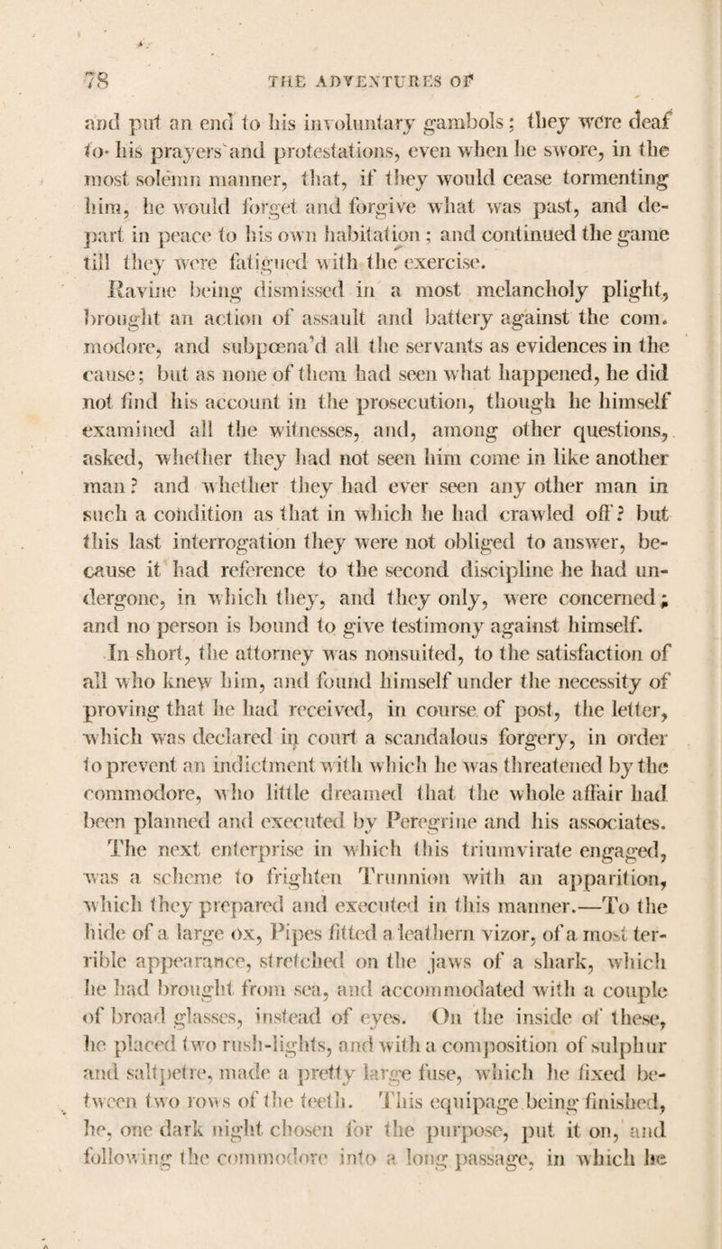 and put an end to Ills involuntary gambols; they were deal to* Iris prayersand protestations, even when he swore, in the most solemn manner, that, if they would cease tormenting him, he would forget and forgive what was past, and de¬ part in peace to Iris own habitation ; and continued the game till they were fatigued with the exercise. Ravine being dismissed in a most melancholy plight, brought an action of assault and battery against the com. modore, and subpoena’d all the servants as evidences in the cause; but as none of them had seen what happened, he did not find his account in the prosecution, though he himself examined all the witnesses, and, among other questions, asked, whether they had not seen him come in like another man ? and whether they had ever seen any other man in such a condition as that in which he had crawled oft ? but this last interrogation they were not obliged to answer, be¬ cause it had reference to the second discipline he had un¬ dergone, in which they, and they only, were concerned; and no person is bound to give testimony against himself. In short, the attorney was nonsuited, to the satisfaction of all who knew him, and found himself under the necessity of proving that he had received, in course of post, the letter, which was declared in court a scandalous forgery, in order to prevent an indictment with which he was threatened by the commodore, w ho little dreamed that the whole affair had been planned and executed by Peregrine and his associates. The next enterprise in which this triumvirate engaged, was a scheme to frighten Trunnion with an apparition, which they prepared and executed in fills manner.—To the hide of a large ox, Pipes fitted a leathern vizor, of a most ter¬ rible appearance, stretched on the jaws of a shark, which he had brought from sea, and accommodated with a couple of broad glasses, instead of eyevS. On the inside of these, he placed two rush-lights, and with a composition of sulphur and saltpetre, made a pretty large fuse, which he fixed be¬ tween two rows of the teeth. This equipage being finished, he, one dark night chosen for the purpose, put it on, and following the commodore into a long passage, in which he