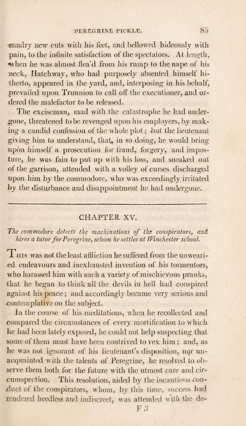 sundry new cuts with Iiis feet, and bellowed hideously with pain, to the infinite satisfaction of the spectators. At length, nvhen he was almost flea’d from his rump to the nape of his neck, Hatchway, who had purposely absented himself hi¬ therto, appeared in the yard, and, interposing in his behalf, prevailed upon Trunnion to call off the executioner, and or¬ dered the malefactor to be released. The exciseman, mad with the catastrophe he had under¬ gone, threatened to be revenged upon his employers, by mak¬ ing a candid confession of the w hole plot; -but the lieutenant giving him to understand, that, in so doing, he would bring upon himself a prosecution for fraud, forgery, and impos¬ ture, he was fain to put up with his loss, and sneaked out of the garrison, attended with a volley of curses discharged upon him by the commodore, who was exceedingly irritated by the disturbance and disappointment he had undergone. CHAPTER XV. The commodore detects the machinations of the conspirators, and hires a tutor for Peregrine, whom he settles at Winchester school. This was not the least affliction he suffered from the unweari¬ ed endeavours and inexhausted invention of his tormentors, w ho harassed him with such a variety of m ischievous pranks, that he began to think all the devils in hell had conspired against his peace; aud accordingly became very serious and contemplative on the subject. In the course of his meditations, when he recollected and compared the circumstances of every mortification to which he had been lately exposed, he could not help suspecting that some of them must have been contrived to vex him; and, as he was not ignorant of his lieutenant’s disposition, nqr un¬ acquainted with the talents of Peregrine, he resolved to ob¬ serve them both for the future with the utmost care and cir¬ cumspection. This resolution, aided by the incautious con¬ duct of the conspirators, w hom, by this time, success had rendered heedless and indiscreet, was attended with the de~ F 3