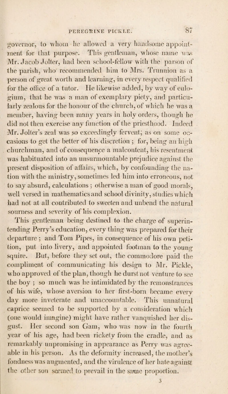 governor, to whom he allowed a very handsome appoint¬ ment for that purpose. This gentleman, whose name was Mr. Jacob Jolter, had been school-fellow with the parson of the parish, who recommended him to Mrs. Trunnion as a. person of great worth and learning, in every respect qualified for the office of a tutor. He likewise added, by way of enlo- giurn, that he w as a man of exemplary piety, and particu¬ larly zealous for the honour of the church, of which he was a member, having been many years in holy orders, though he did not then exercise any function of the priesthood. Indeed Mr. Jolter’s zeal was so exceedingly ferventg as on some oc¬ casions to get the better of his discretion ; for, being an high churchman, and of consequence a malcontent, his resentment was habituated into an unsurmountable prejudice against the present disposition of affairs, which, by confounding the na¬ tion with the ministry, sometimes led him into erroneous, not to say absurd, calculations ; otherwise a man of good morals, well versed in mathematics and school divinity, studies which had not at all contributed to sweeten and unbend the natural sourness and severity of Ids complexion. This gentleman being destined to the charge of superin¬ tending Perry’s education, every thing was prepared for their departure ; and Tom Pipes, in consequence of his own peti¬ tion, put into livery, and appointed footman to the young squire. But, before tliey set out, the commodore paid the compliment of communicating his design to Mr. Pickle, w ho approved of the plan, though he durst not venture to sec the boy ; so much was he intimidated by the remonstrances of his wife, whose aversion to her first-born became every day more inveterate and unaccountable. This unnatural caprice seemed to be supported by a consideration which (one would imagine) might have rather vanquished her dis¬ gust. Her second son Gam, who was now in the fourth year of his age, had been rickety from the cradle, and as remarkably unpromising in appearance as Perry was agree¬ able in his person. As the deformity increased, the mother’s fondness w as augmented, and the virulence of her hate against the other son seemed to prevail in the same proportion. 3