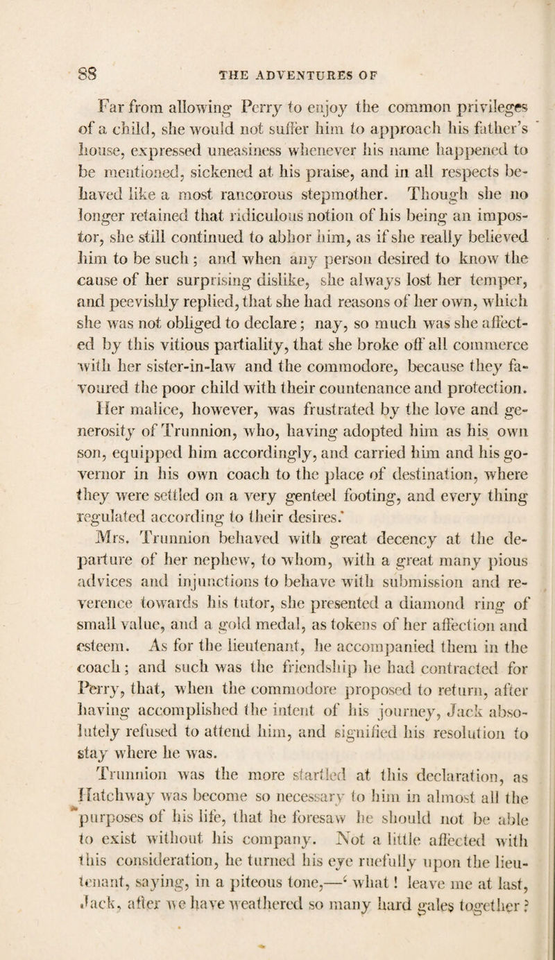 Far from allowing Perry to enjoy the common privileges of a child, she would not suffer him to approach his father’s house, expressed uneasiness whenever his name happened to be mentioned, sickened at his praise, and in all respects be¬ haved like a most rancorous stepmother. Though she no longer retained that ridiculous notion of his being an impos¬ tor, she still continued to abhor him, as if she really believed him to be such ; and when any person desired to know the cause of her surprising dislike, she always lost her temper, and peevishly replied, that she had reasons of her own, which she was not obliged to declare; nay, so much was she affect¬ ed by this vitious partiality, that she broke off all commerce with her sister-in-law and the commodore, because they fa¬ voured the poor child with their countenance and protection. Her malice, however, was frustrated by the love and ge¬ nerosity of Trunnion, w ho, having adopted him as his own son, equipped him accordingly, and carried him and his go¬ vernor in his own coach to the place of destination, where they were settled on a very genteel footing, and every thing regulated according to their desires.* Mrs. Trunnion behaved with great decency at the de¬ parture of her nephew, to whom, with a great many pious advices and injunctions to behave with submission and re¬ verence towards his tutor, she presented a diamond ring of small value, and a gold medal, as tokens of her affection and esteem. As for the lieutenant, he accompanied them in the coach; arid such was the friendship lie had contracted for Perry, that, when the commodore proposed to return, after having accomplished the intent of his journey, Jack abso¬ lutely refused to attend him, and signified his resolution to stay where he was. Trunnion was the more startled at this declaration, as Hatchway was become so necessary to him in almost all the &amp; purposes of his life, that he foresaw he should not be able to exist without his company. Not a little affected with this consideration, he turned his eye ruefully upon the lieu¬ tenant, saying, in a piteous tone,—4 what! leave me at last, Jack, after we have weathered so many hard gales together ?