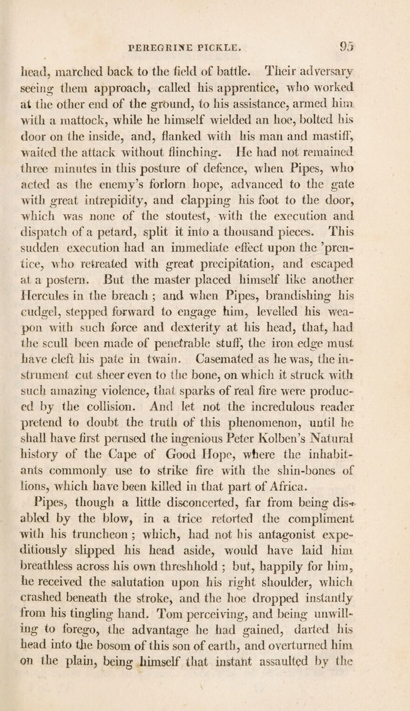 head, marched back to the field of battle. Their adversary seeing them approach, called his apprentice, who worked at the other end of the ground, to his assistance, armed him with a mattock, while he himself wielded an hoe, bolted his door on the inside, and, flanked with his man and mastiff, waited the attack without flinching. He had not remained three minutes in this posture of defence, when Pipes, who acted as the enemy’s forlorn hope, advanced to the gate with great intrepidity, and clapping his foot to the door, which was none of the stoutest, with the execution and dispatch of a petard, split it into a thousand pieces. This sudden execution had an immediate effect upon the ’pren¬ tice, who retreated with great precipitation, and escaped at a postern. But the master placed himself like another Hercules in the breach ; and when Pipes, brandishing his cudgel, stepped forward to engage him, levelled his wea¬ pon with such force and dexterity at his head, that, had the scull been made of penetrable stuff, the iron edge must have cleft his pate in twain. Casemated as he was, the in¬ strument cut sheer even to the bone, on which if struck with such amazing violence, that sparks of real fire were produc¬ ed by the collision. And let not the incredulous reader pretend to doubt the truth of this phenomenon, until he shall have first perused the ingenious Peter KoJben’s Natural history of the Cape of Good Hope, where the inhabit¬ ants commonly use to strike fire with the shin-bones of lions, which have been killed in that part of Africa . Pipes, though a little disconcerted, far from being dis&lt; abled by the blow, in a trice retorted the compliment with Ins truncheon ; which, had not bis antagonist expe¬ ditiously slipped his head aside, would have laid him breathless across his own threshhold ; but, happily for him, he received the salutation upon his right shoulder, which crashed beneath the stroke, and the hoe dropped instantly from his tingling hand. Tom perceiving, and being unwill¬ ing to forego, the advantage he had gained, darted his head into the bosom of this son of earth, and overturned him on the plain, being himself that instant assaulted by the