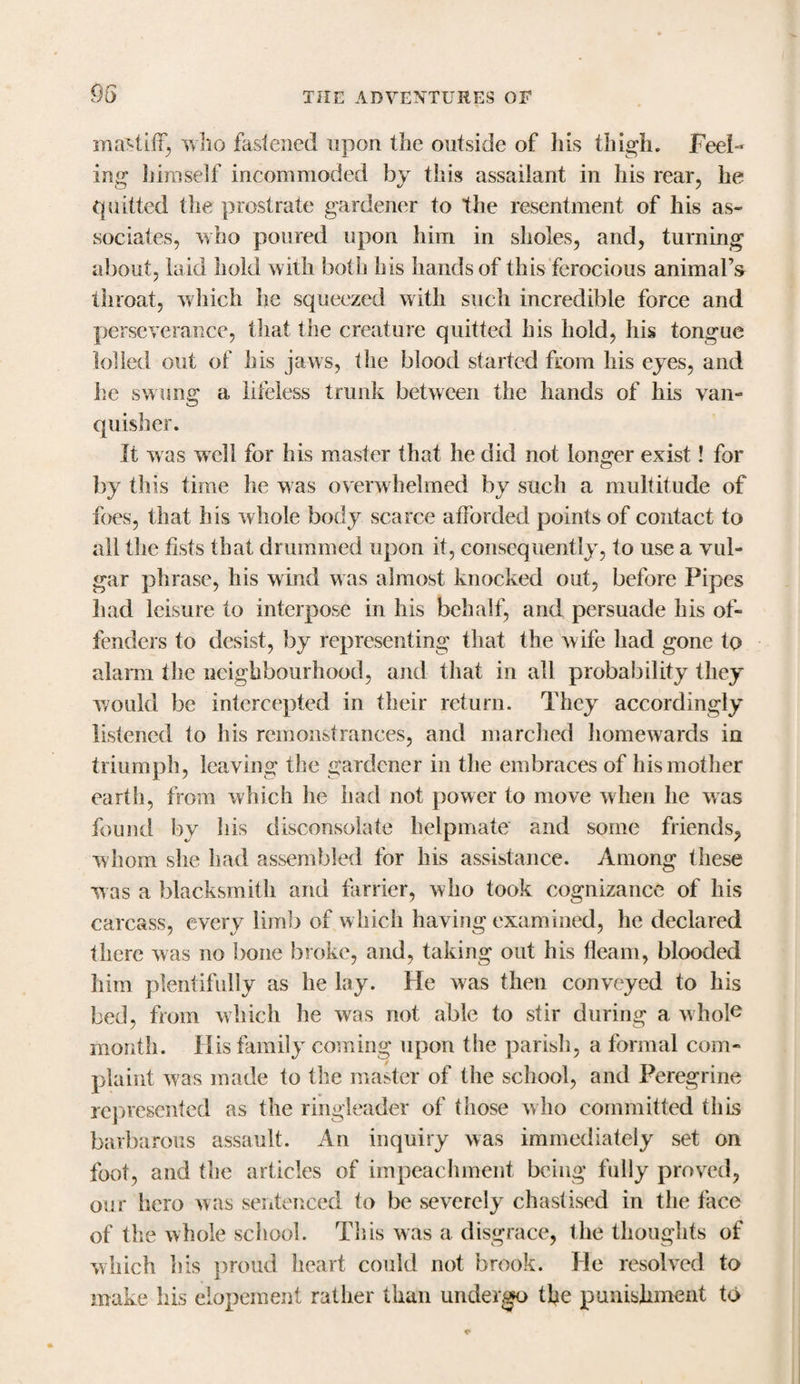 mastiff who fastened upon the outside of Ins thigh. Feel¬ ing himself incommoded by this assailant in his rear, he quitted the prostrate gardener to the resentment of his as¬ sociates, who poured upon him in sholes, and, turning about, laid hold with both his hands of this ferocious animal’s throat, which he squeezed with such incredible force and perseverance, that the creature quitted his hold, his tongue lolled out of his jaws, the blood started from his eyes, and he swung a lifeless trunk between the hands of his van¬ quisher. It was well for his master that he did not longer exist! for by this time he was overwhelmed by such a multitude of foes, that his whole body scarce afforded points of contact to all the fists that drummed upon it, consequently, to use a vul¬ gar phrase, his wind was almost knocked out, before Pipes had leisure to interpose in his behalf, and persuade his of¬ fenders to desist, by representing that the wife had gone to alarm the neighbourhood, and that in all probability they would be intercepted in their return. They accordingly listened to his remonstrances, and marched homewards in triumph, leaving the gardener in the embraces of his mother earth, from which he had not power to move when he was found by his disconsolate helpmate and some friends, whom she had assembled for his assistance. Among these was a blacksmith and farrier, who took cognizance of his carcass, every limb of which having examined, he declared there was no bone broke, and, taking out his fleam, blooded him plentifully as he lay. He was then conveyed to his bed, from which he was not able to stir during a whole month. His family coming upon the parish, a formal com¬ plaint was made to the master of the school, and Peregrine represented as the ringleader of those who committed this barbarous assault. An inquiry was immediately set on foot, and the articles of impeachment being fully proved, our hero was sentenced to be severely chastised in the face of the whole school. This was a disgrace, the thoughts of which liis proud heart could not brook. He resolved to make his elopement rather than undergo the punishment to