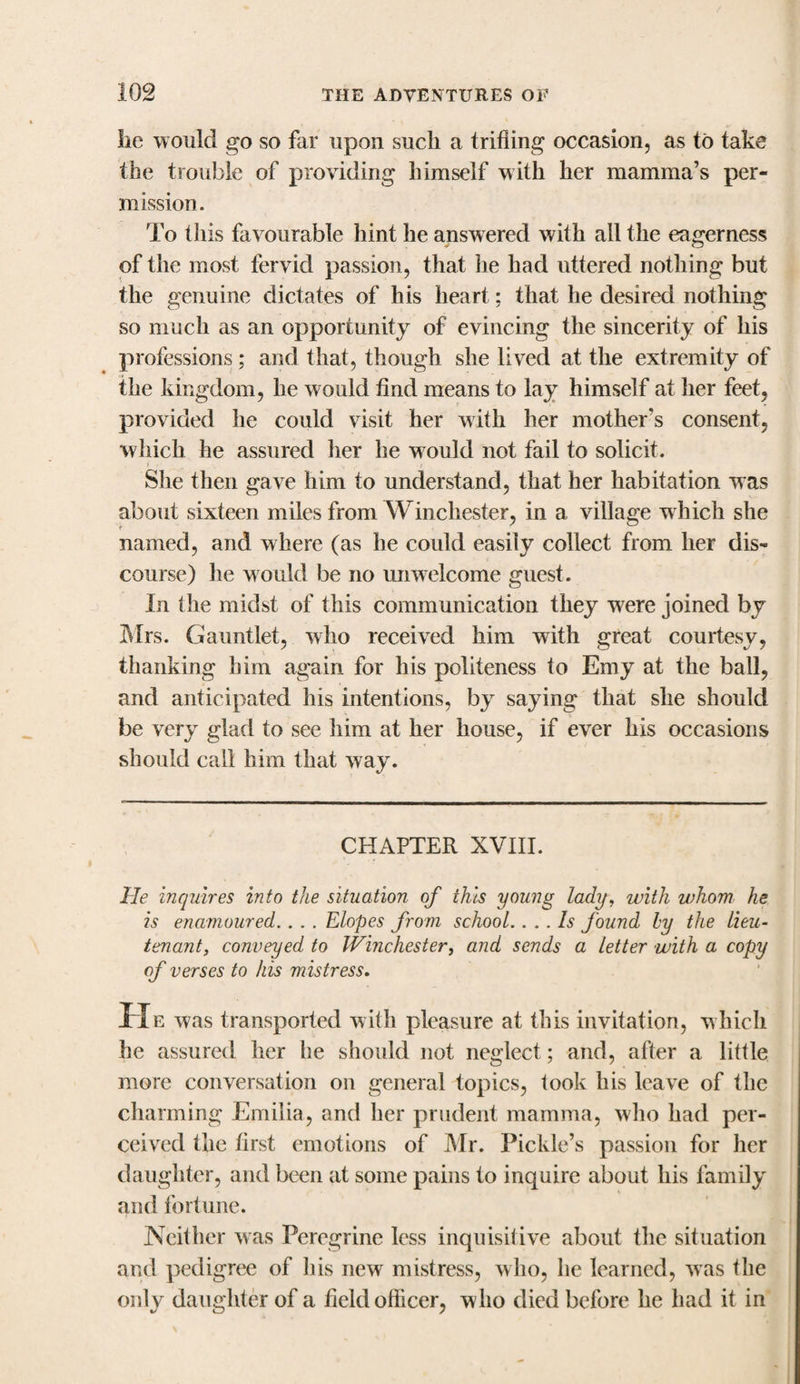 lie would go so far upon such a trifling occasion, as to take the trouble of providing himself with her mamma’s per¬ mission. To this favourable hint he answered with all the eagerness of the most fervid passion, that lie had uttered nothing but the genuine dictates of his heart; that he desired nothing so much as an opportunity of evincing the sincerity of his professions; and that, though she lived at the extremity of the kingdom, he w ould find means to lay himself at her feet, provided he could visit her with her mother’s consent, which he assured her he would not fail to solicit. She then gave him to understand, that her habitation was about sixteen miles from Winchester, in a village which she named, and where (as he could easily collect from her dis¬ course) he would be no unwelcome guest. In the midst of this communication they were joined by Mrs. Gauntlet, who received him with great courtesy, thanking him again for his politeness to Emy at the ball, and anticipated his intentions, by saying that she should be very glad to see him at her house, if ever his occasions should call him that way. CHAPTER XVIII. lie inquires into the situation of this young lady, with whom he is enamoured.. . . Elopes from school.. .. Is found by the lieu¬ tenant, conveyed to Winchester, and sends a letter with a copy of verses to his mistress. H e was transported with pleasure at this invitation, which he assured her he should not neglect; and, after a little more conversation on general topics, took his leave of the charming Emilia, and her prudent mamma, who had per¬ ceived the first emotions of Mr. Pickle’s passion for her daughter, and been at some pains to inquire about his family and fortune. Neither was Peregrine less inquisitive about the situation and pedigree of his new mistress, who, he learned, was the only daughter of a field officer, who died before he had it in