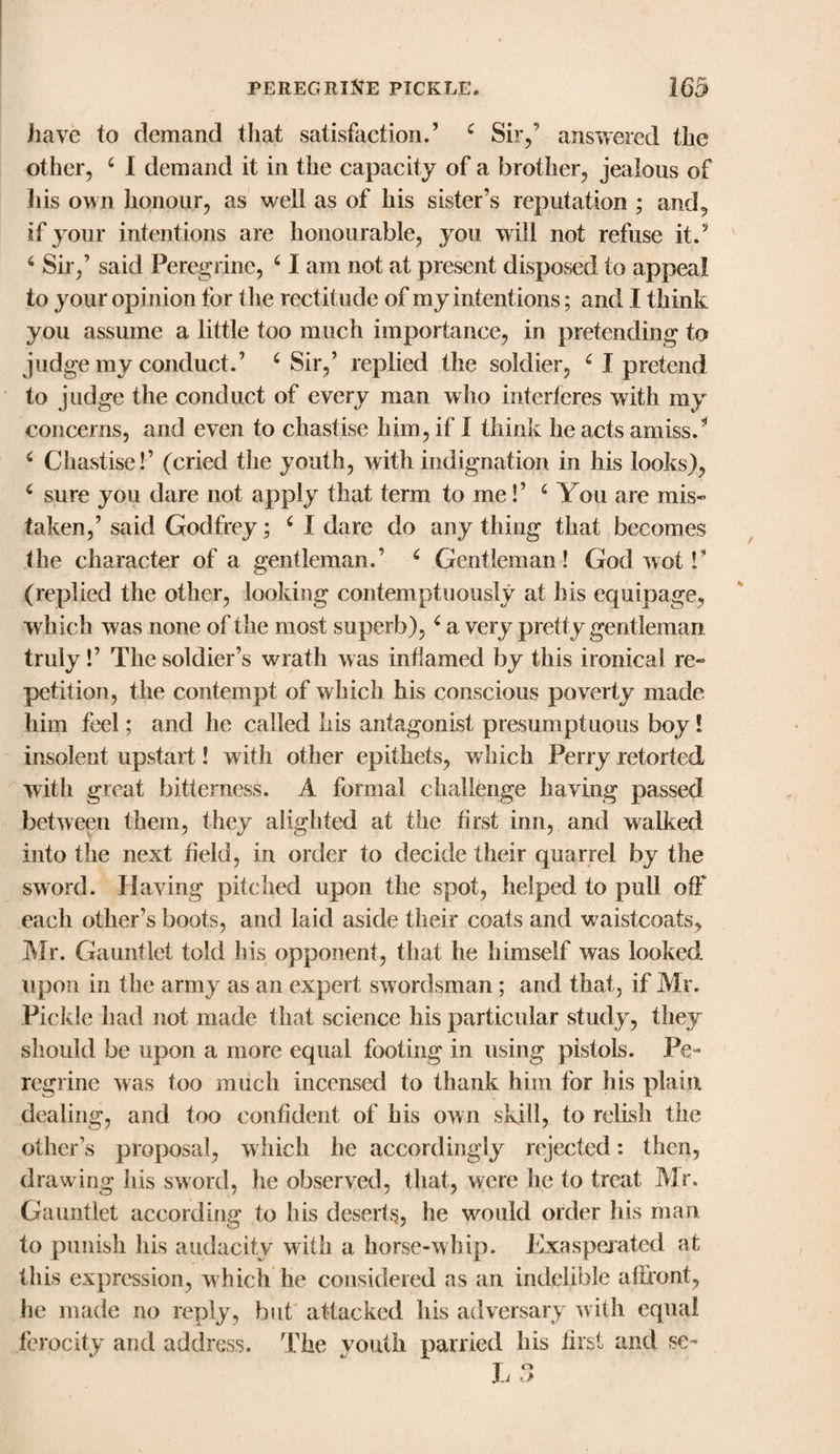 have to demand that satisfaction.’ 4 Sir/ answered the other, 4 I demand it in the capacity of a brother, jealous of his own honour, as well as of his sister’s reputation ; and, if your intentions are honourable, you will not refuse it.5 4 Sir,’ said Peregrine, 41 am not at present disposed to appeal to your opinion for the rectitude of my intentions; and I think you assume a little too much importance, in pretending to judge my conduct.’ 4 Sir,’ replied the soldier, 4 I pretend to judge the conduct of every man who interferes with my concerns, and even to chastise him, if I think he acts amiss.5 4 Chastise!’ (cried the youth, with indignation in his looks), 4 sure you dare not apply that term to me!’ 4 You are mis¬ taken,’ said Godfrey; 4 I dare do any thing that becomes the character of a gentleman.’ 4 Gentleman! God wot!‘ (replied the other, looking contemptuously at his equipage, which was none of the most superb), 4 a very pretty gentleman truly!’ The soldier’s wrath was inflamed by this ironical re¬ petition, the contempt of which his conscious poverty made him feel; and he called his antagonist presumptuous boy! insolent upstart! with other epithets, which Perry retorted with great bitterness. A formal challenge having passed between them, they alighted at the first inn, and walked into the next field, in order to decide their quarrel by the sword. Having pitched upon the spot, helped to pull off each other’s boots, and laid aside their coats and vraistcoats, Mr. Gauntlet told his opponent, that he himself was looked upon in the army as an expert swordsman; and that, if Mr. Pickle had not made that science his particular study, they should be upon a more equal footing in using pistols. Pe¬ regrine was too much incensed to thank him for his plain dealing, and too confident of his own skill, to relish the other’s proposal, which he accordingly rejected: then, drawing his sword, he observed, that, were he to treat Mr. Gauntlet according to his deserts, he would order his man to punish his audacity with a horse-whip. Exasperated at this expression, which he considered as an indelible affront, he made no reply, but attacked his adversary with equal ferocity and address. The youth parried his first and se-