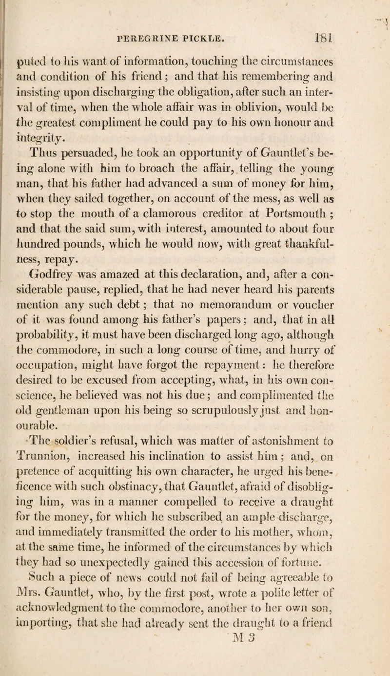 puled io his want of information, touching the circumstances and condition of his friend ; and that his remembering and insisting upon discharging the obligation, after such an inter¬ val of time, when the whole affair was in oblivion, would be the greatest compliment he could pay to his own honour and integrity. Thus persuaded, he took an opportunity of Gauntlet’s be¬ ing alone with him to broach the affair, telling the young man, that his father had advanced a sum of money for him, when they sailed together, on account of the mess, as well as to stop the mouth of a clamorous creditor at Portsmouth ; and that the said sum, with interest, amounted to about four hundred pounds, which he would now, with great thankful¬ ness, repay. Godfrey was amazed at this declaration, and, after a con¬ siderable pause, replied, that he had never heard his parents mention any such debt; that no memorandum or voucher of it was found among his father’s papers; and, that in all probability, it must have been discharged long ago, although the commodore, in such a long course of time, and hurry of occupation, might have forgot the repayment: he therefore desired to be excused from accepting, what, in his own con¬ science, he believed was not his due; and complimented the old gentleman upon his being so scrupulouslvjiist and hon¬ ourable. The soldier’s refusal, which was matter of astonishment to Trunnion, increased his inclination to assist him; and, on pretence of acquitting his own character, he urged his bene¬ ficence with such obstinacy, that Gauntlet, afraid of disoblig¬ ing him, was in a manner compelled to receive a draught for the money, for which he subscribed an ample discharge, and immediately transmitted the order to his mother, whom, at the sftme time, he informed of the circumstances by w hich they had so unexpectedly gained this accession of fortune. Such a piece of news could not fail of being agreeable to Mrs. Gauntlet, who, by the first post, wrote a polite letter of acknowledgment to the commodore, another to her own son, importing, that she had already sent the draught to a friend M 3 ^