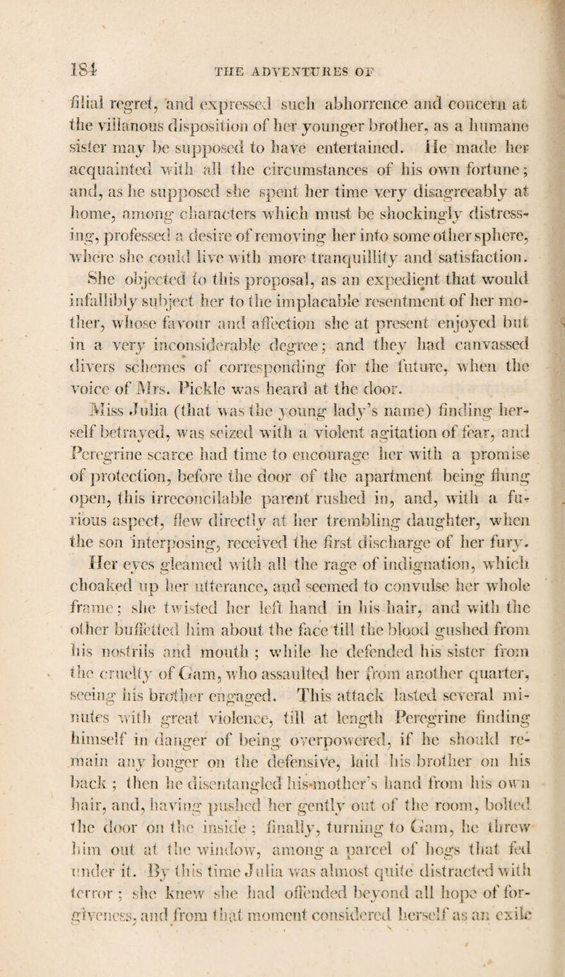 filial regret, and expressed such abhorrence and concern at the villanous disposition of her younger brother, as a humane sister may be supposed to have entertained. He made her acquainted with all the circumstances of his own fortune; and, as iie supposed she spent her time very disagreeably at home, among characters which must be shockingly distress¬ ing, professed a desire of removing her into some other sphere, where she could live with more tranquillity and satisfaction. She objected to this proposal, as an expedient that would infallibly subject her to (lie implacable resentment of her mo¬ ther, whose favour and affection she at present enjoyed but in a very inconsiderable degree; and they had canvassed divers schemes of corresponding for the future, when the voice of Mrs. Pickle was heard at the door. Miss Julia (that was the young- lady’s name) finding her¬ self betrayed, was seized with a violent agitation of fear, and Peregrine scarce had time to encourage her with a promise of protection, before the door of the apartment being fiung open, this irreconcilable parent rushed in, and, with a fu¬ rious aspect, flew directly at her trembling daughter, when the son interposing, received the first discharge of her fury. Her eyes gleamed with all the rage of indignation, which choaked up her utterance, and seemed to convulse her whole frame; she twisted her left hand in his hair, and with the other bufibbed him about the face till the blood gushed from his nostrils and mouth ; while he defended Ins sister from the cruelty of Gam, who assaulted her from another quarter, seeing his brother engaged. This attack lasted several mi¬ nutes with great violence, till at length Peregrine finding himself in danger of being overpowered, if he should re¬ main any longer on the defensive, laid his brother on his back ; then he disentangled his-mother’s hand from his own hair, and, having pushed her gently out of the room, bolted the door on the inside ; finally, turning to Gam, he threw him out at the window, among a parcel of hogs that fed under it. By this time Julia was almost quite distracted with terror ; she knew she had offended beyond all hope of for¬ giveness, and from In (it moment considered herself as an exile