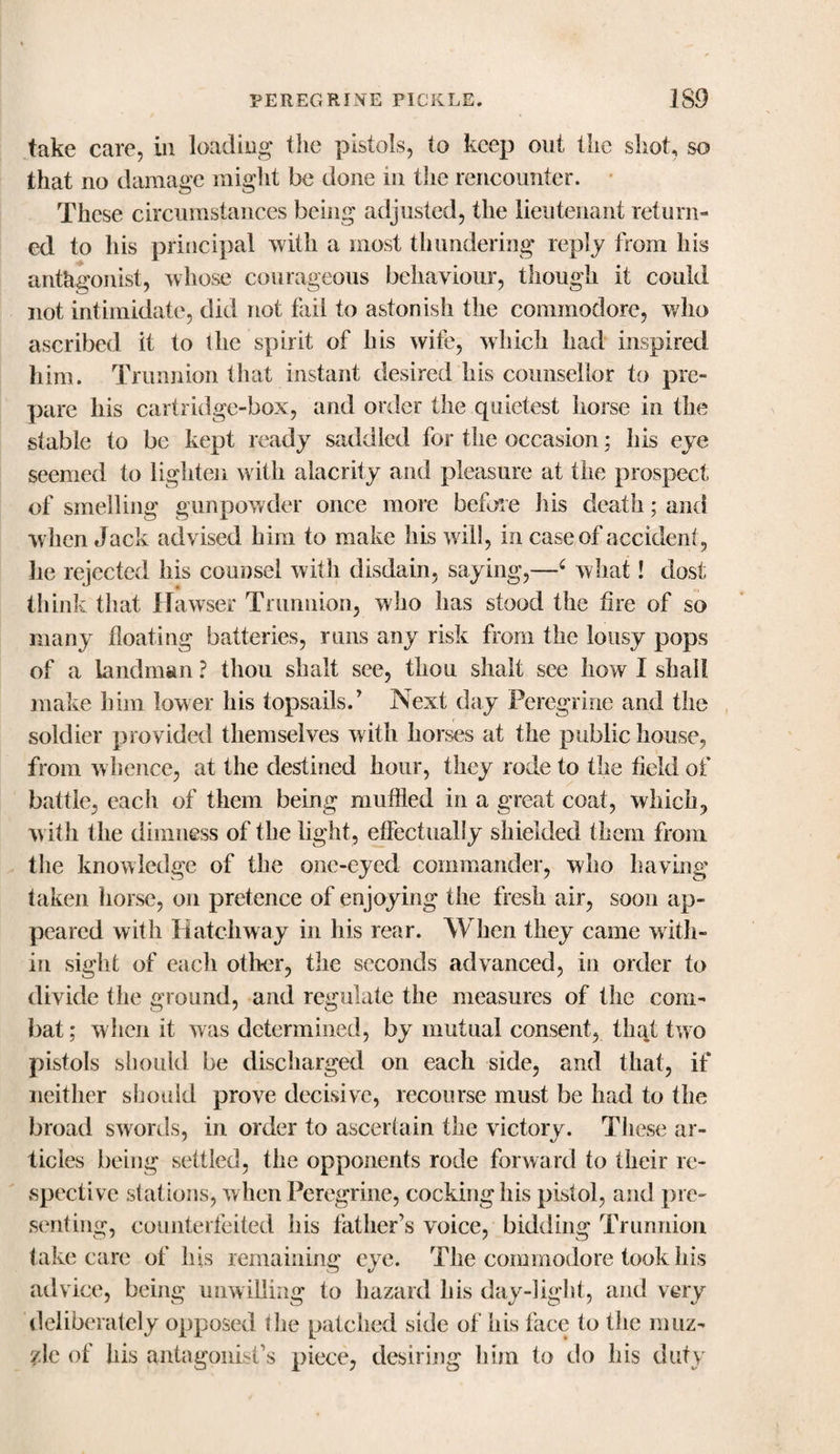 take care, in loading the pistols, to keep out the shot, so that no damage might be done in the rencounter. These circumstances being adjusted, the lieutenant return¬ ed to his principal with a most thundering reply from his antagonist, whose courageous behaviour, though it could not intimidate, did not fail to astonish the commodore, who ascribed it to the spirit of his wife, which had inspired him. Trunnion that instant desired his counsellor to pre¬ pare liis cartridge-box, and order the quietest horse in the stable to be kept ready saddled for the occasion; his eye seemed to lighten with alacrity and pleasure at the prospect of smelling gunpowder once more before his death; and when Jack advised him to make his will, in case of accident, he rejected his counsel with disdain, saying,—6 what! dost think that Hawser Trunnion, who has stood the fire of so many floating batteries, rims any risk from the lousy pops of a landman ? thou shalt see, tlion shalt see how I shall make him lower his topsails.' Next day Peregrine anil the soldier provided themselves with horses at the public house, from whence, at the destined hour, they rode to the field of battle, each of them being muffled in a great coat, which, with the dimness of the light, effectually shielded them from the knowledge of the one-eyed commander, who having taken horse, on pretence of enjoying the fresh air, soon ap¬ peared with Hatchway in his rear. AY hen they came with¬ in sight of each other, the seconds advanced, in order to divide the ground, and regulate the measures of the com¬ bat ; when it was determined, by mutual consent, that two pistols should be discharged on each side, and that, if neither should prove decisive, recourse must be had to the broad swords, in order to ascertain the victory. These ar¬ ticles being settled, the opponents rode forward to their re¬ spective stations, when Peregrine, cocking his pistol, and pre¬ senting, counterfeited his father’s voice, bidding Trunnion take care of Ins remaining eye. The commodore took his advice, being unwilling to hazard his day-light, and very deliberately opposed the patched side of his face to the muz¬ zle of his antagonist’s piece, desiring him to do his duty