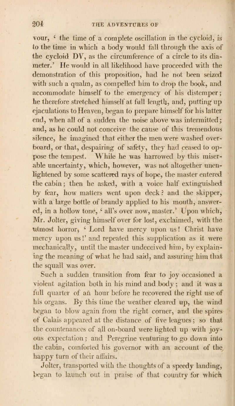 vour, £ the time of a complete oscillation in the cycloid, is to the time in which a body would fall through the axis of the cycloid DV, as the circumference of a circle to its dia¬ meter.’ He would in all likelihood have proceeded with the demonstration of this proposition, had he not been seized with such a quahn, as compelled him to drop the book, and accommodate himself to the emergency of his distemper; he therefore stretched himself at full length, and, putting up ejaculations to Heaven, began to prepare himself for his latter end, when all of a sudden the noise above was intermitted; and, as he could not conceive the cause of this tremendous silence, he imagined that either the men were washed over¬ board, or that, despairing of safety, they had ceased to op¬ pose the tempest. While he was harrowed by this miser¬ able uncertainty, which, however, was not altogether unen¬ lightened by some scattered rays of hope, the master entered the cabin; then he asked, with a voice half extinguished by fear, how matters went upon deck ? and the skipper, with a large bottle of brandy applied to his mouth, answer¬ ed, in a hollow tone, 4 all's over now, master.' Upon which, Mr. Jolter, giving himself over for lost, exclaimed, with the utmost horror, 4 Lord have mercy upon us! Christ have mercy upon us!’ and repeated this supplication as it were mechanically, until the master undeceived him, by explain¬ ing the meaning of what he had said, and assuring him that the squall was over. Such a sudden transition from fear to joy occasioned a violent agitation both in his mind and body; and it was a full quarter of ah hour before he recovered the right use of his organs. By this time the weather cleared up, the wind began to blow again from the right corner, and the spires of Calais appeared at the distance of live leagues; so that the countenances of all on-board were lighted up with joy¬ ous expectation; and Peregrine venturing to go down into the cabin, comforted his governor with an account of the, happy turn of their affairs. Jolter, transported with the thoughts of a speedy landing, began to launch out in praise of that country for which