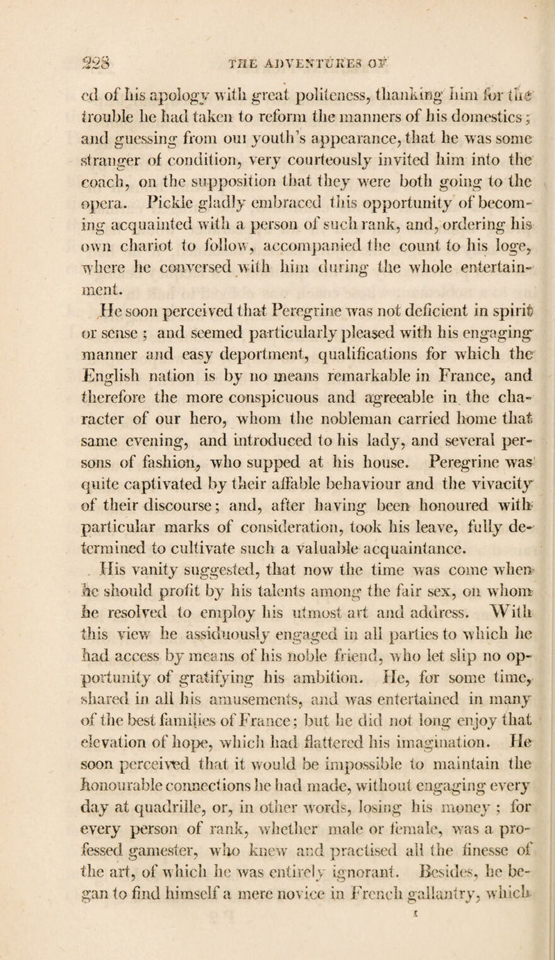 cd of Ins apology with great politeness, thanking him for the trouble he had taken to reform the manners of his domestics; and guessing from 0111 youth’s appearance, that he was some stranger of condition, very courteously invited him info the coach, on the supposition that they were both going to the opera. Pickle gladly embraced this opportunity of becom¬ ing acquainted with a person of such rank, and, ordering his own chariot to follow, accompanied the count to his loge, where he conversed with him during the whole entertain¬ ment. He soon perceived that Peregrine was not deficient in spirit or sense ; and seemed particularly pleased with his engaging manner and easy deportment, qualifications for which the English nation is by no means remarkable in France, and therefore the more conspicuous and agreeable in the cha¬ racter of our hero, whom the nobleman carried home that same evening, and introduced to his lady, and several per¬ sons of fashion, who supped at his house. Peregrine was quite captivated by their affable behaviour and the vivacity of their discourse; and, after having been honoured with particular marks of consideration, took his leave, fully de¬ termined to cultivate such a valuable acquaintance. His vanity suggested, that now the time was come when he should profit by his talents among the fair sex, on whom lie resolved to employ his utmost art and address. With this view he assiduously engaged in all parties to which he had access by means of his noble friend, who let slip no op¬ portunity of gratifying his ambition. He, for some time, shared in all his amusements, and was entertained in many of the best families of France; but he did not long enjoy that elevation of hope, whicli had flattered his imagination. He soon perceived that it would be impossible to maintain the honourable connect ions lie had made, without engaging every day at quadrille, or, in other words, losing his money ; for every person of rank, whether male or female, was a pro¬ fessed gamester, who knew and practised all the finesse of the art, of w hich he was entirely ignorant. Besides, he be¬ gan to find himself a mere novice in French gallantry, which