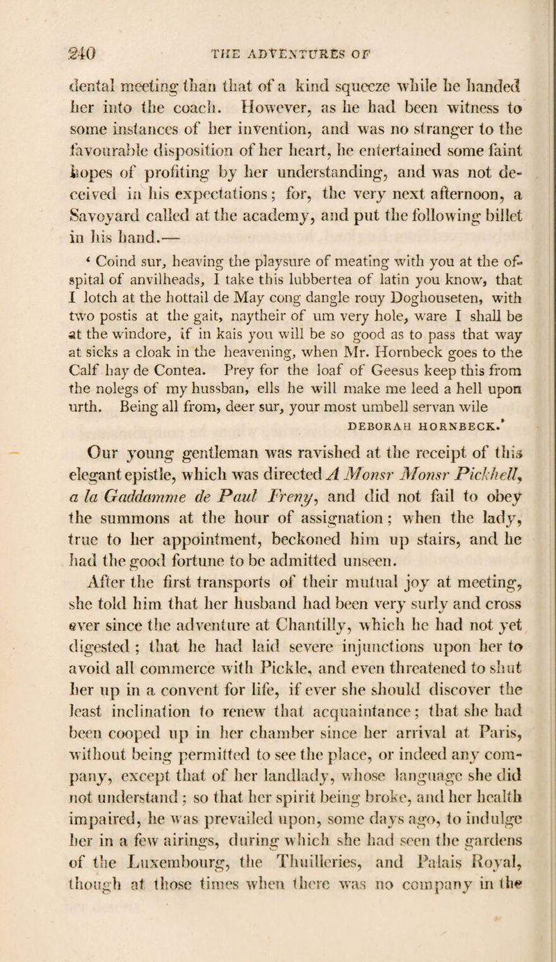 dental meeting' than that of a kind squeeze while he handed her into the coach. However, as he had been witness to some instances of her invention, and was no stranger to the favourable disposition of her heart, he entertained some faint hopes of profiting by her understanding, and was not de¬ ceived in his expectations; for, the very next afternoon, a Savoyard called at the academy, and put the following billet in ills hand.— i Coind sur, heaving the playsure of meating with you at the of« spital of anvilheads, I take this lubbertea of latin you know, that I lotch at the hottail de May cong dangle rouy Doghouseten, with two postis at the gait, naytheir of um very hole, ware I shall be st the windore, if in kais you will be so good as to pass that wray at sicks a cloak in the heavening, when Mr. Hornbeck goes to the Calf bay de Contea. Prey for the loaf of Geesus keep this from the nolegs of my hussban, ells he will make me leed a hell upon urth. Being all from, deer sur, your most umbell servan wile DEBORAH HORNBECK.* Our young gentleman was ravished at the receipt of this elegant epistle, which was directed^ Monsr Monsr Pick hell, a la Gaddamme de Paul Freny, and did not fail to obey the summons at the hour of assignation; when the lady, true to her appointment, beckoned him up stairs, and he had the good fortune to be admitted unseen. After the first transports of their mutual joy at meeting, she told him that her husband had been very surly and cross ever since the adventure at Chantilly, which he had not yet digested ; that he had laid severe injunctions upon her to avoid all commerce with Pickle, and even threatened to shut her up in a convent for life, if ever she should discover the least inclination to renew that acquaintance; that she had been cooped up in her chamber since her arrival at Paris, without being permitted to see the place, or indeed any com¬ pany, except that of her landlady, whose language she did not understand ; so that her spirit being broke, and her health impaired, he w as prevailed upon, some days ago, to indulge her in a few airings, during which she had seen the gardens of the Luxembourg, the Thuilleries, and Palais Royal, though at those times when there was no company in the