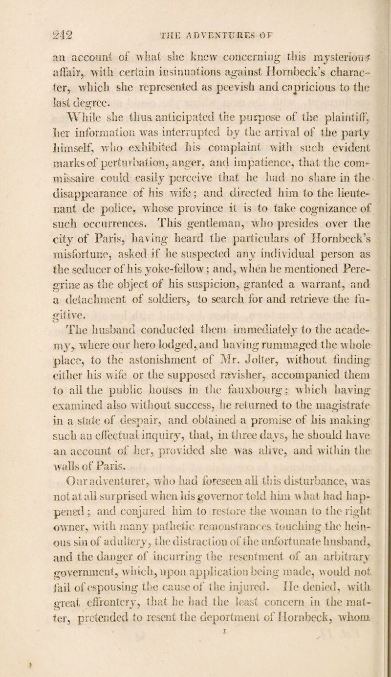 an account of what she knew concerning this mysterious affair, with certain insinuations against Hornbeck’s charac¬ ter, which she represented as peevish and capricious to the last degree. While she thus, anticipated the purpose of the plaintiff, tier information was interrupted b v the arrival of the party himself, who exhibited his complaint with such evident marks of perturbation, anger, and impatience, that the com- missaire could easily perceive that he had no share in the disappearance of his wife; and directed him to the lieute¬ nant de police, w hose province it is to take cognizance of such occurrences. This gentleman, who presides over the city of Paris, having heard the particulars of Hornbeck’s misfortune, asked if lie suspected any individual person as the seducer of his yoke-fellow; and, w hen he mentioned Pere¬ grine as the object of his suspicion, granted a warrant, and a detachment of soldiers, to search for and retrieve the fu- git ive. The husband conducted them immediately to the acade- my, where our hero lodged, and having rummaged the w hole place, to the astonishment of Mr. Joker, without finding either his wife or the supposed ravisher, accompanied them to all the public houses in the fauxbourg; which having examined also without success, he returned to the magistrate in a state of despair, and obtained a promise of his making such an effectual inquiry, that, in three days, he should have an account of her, provided she was alive, and within the walls of Paris. Our adventurer, who had foreseen all this disturbance, w as not at all surprised when his governor told him w hat had hap¬ pened; and conjured him to restore the woman lo the right owner, with many pathetic remonstrances touching the hein¬ ous sin of adultery, the distraction of the unfortunate husband, and the danger of incurring the resentment of an arbitrary government, which, upon application being made, would not fail of espousing the cause of the injured. lie denied, with great effrontery, that he had the least concern in the mat¬ ter, pretended to resent the deportment of Hornbeck, whom i