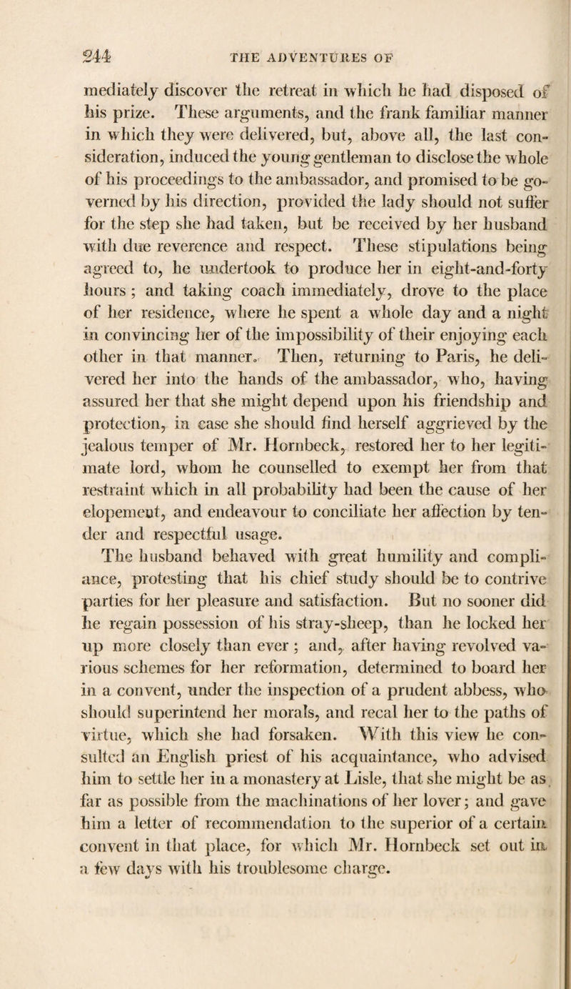 mediately discover the retreat in which he had disposed of his prize. These arguments, and the frank familiar manner in which they were delivered, but, above all, the last con¬ sideration, induced the young gentleman to disclose the whole of his proceedings to the ambassador, and promised to be go¬ verned by his direction, provided the lady should not suffer for the step she had taken, but be received by her husband with due reverence and respect. These stipulations being agreed to, he undertook to produce her in eight-and-forty hours ; and taking coach immediately, drove to the place of her residence, where he spent a whole day and a night in convincing her of the impossibility of their enjoying each other in that manner. Then, returning to Paris, he deli¬ vered her into the hands of the ambassador, who, having assured her that she might depend upon his friendship and protection, in case she should find herself aggrieved by the jealous temper of Mr. Hornbeck, restored her to her legiti¬ mate lord, whom he counselled to exempt her from that restraint which in all probability had been the cause of her elopement, and endeavour to conciliate her affection by ten¬ der and respectful usage. The husband behaved with great humility and compli¬ ance, protesting that his chief study should be to contrive parties for her pleasure and satisfaction. But no sooner did he regain possession of his stray-sheep, than he locked her up more closely than ever ; and, after having revolved va¬ rious schemes for her reformation, determined to board her in a convent, under the inspection of a prudent abbess, who should superintend her morals, and recal her to the paths of virtue, which she had forsaken. With this view he con¬ sulted an English priest of his acquaintance, who advised him to settle her in a monastery at Lisle, that she might be as far as possible from the machinations of her lover; and gave him a letter of recommendation to the superior of a certain convent in that place, for which Mr. Hornbeck set out in a few days with his troublesome charge.