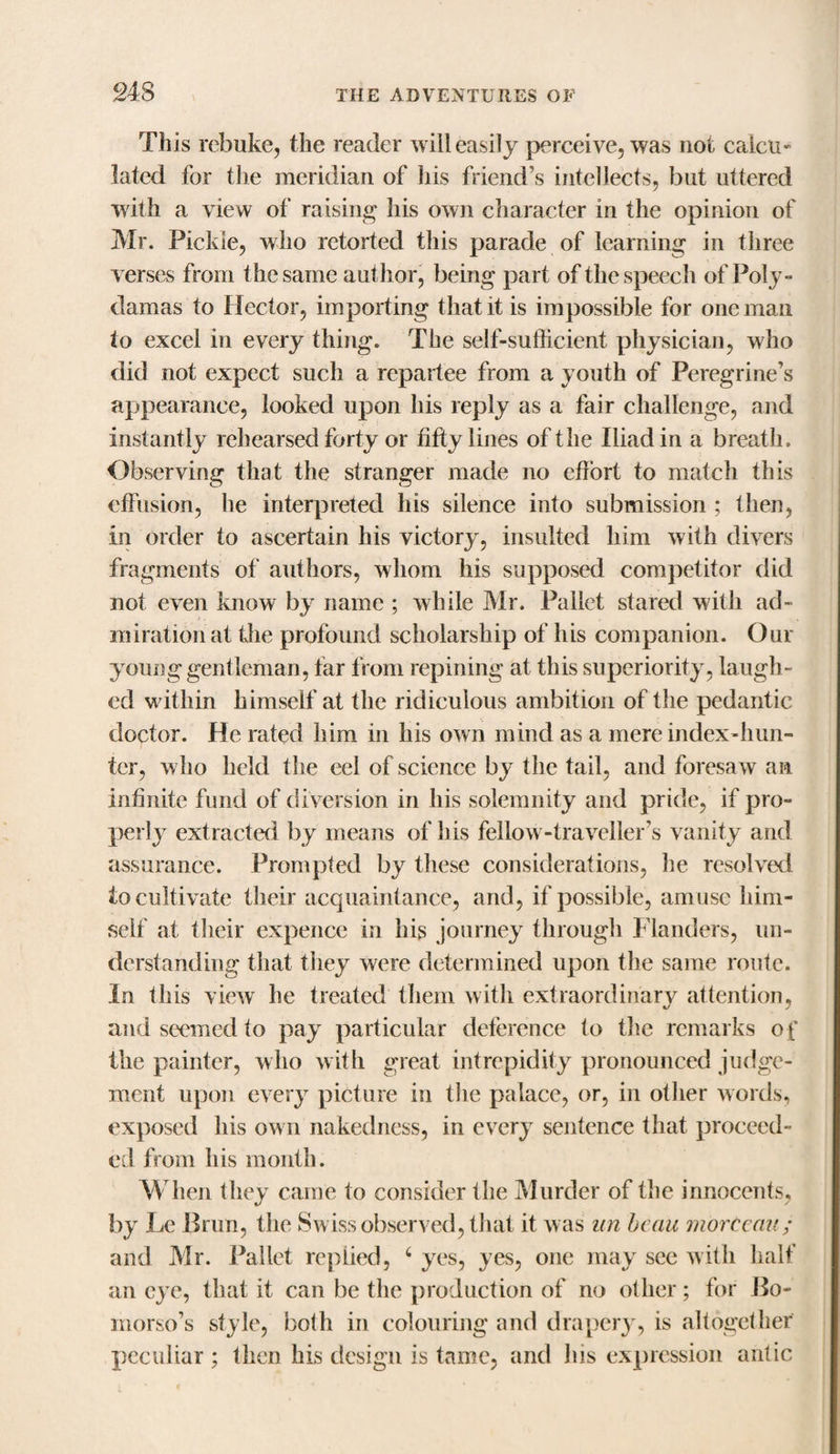 This rebuke, the reader will easily perceive, was not calcu¬ lated for the meridian of his friend’s intellects, but uttered with a view of raising his own character in the opinion of Mr. Pickle, who retorted this parade of learning in three verses from the same author, being part of the speech of Poly- damas to Hector, importing that it is impossible for one man to excel in every thing. The self-sufficient physician, who did not expect such a repartee from a youth of Peregrine’s appearance, looked upon his reply as a fair challenge, and instantly rehearsed forty or fifty lines of the Iliad in a breath. Observing that the stranger made no effort to match this effusion, he interpreted his silence into submission ; then, in order to ascertain his victory, insulted him with divers fragments of authors, whom his supposed competitor did not even know by name ; while Mr. Pallet stared with ad¬ miration at the profound scholarship of his companion. Our young gentleman, far from repining at this superiority, laugh- ed within himself at the ridiculous ambition of the pedantic doctor. He rated him in his own mind as a mere index-hun¬ ter, who held the eel of science by the tail, and foresaw an infinite fund of diversion in his solemnity and pride, if pro¬ perly extracted by means of his fellow-traveller’s vanity and assurance. Prompted by these considerations, he resolved to cultivate their acquaintance, and, if possible, amuse him¬ self at their expence in his journey through Flanders, un¬ derstanding that they were determined upon the same route. In this view he treated them with extraordinary attention, and seemed to pay particular deference to the remarks of the painter, who with great intrepidity pronounced judge¬ ment upon every picture in the palace, or, in other words, exposed his own nakedness, in every sentence that proceed¬ ed from his month. When they came to consider the Murder of the innocents, by Le Brim, the Swiss observed, that it was an beau morteau; and Mr. Pallet replied, 6 yes, yes, one may see with half an eye, that it can be the production of no other; for Bo- morso’s style, both in colouring and drapery, is altogether peculiar ; then his design is tame, and his expression antic