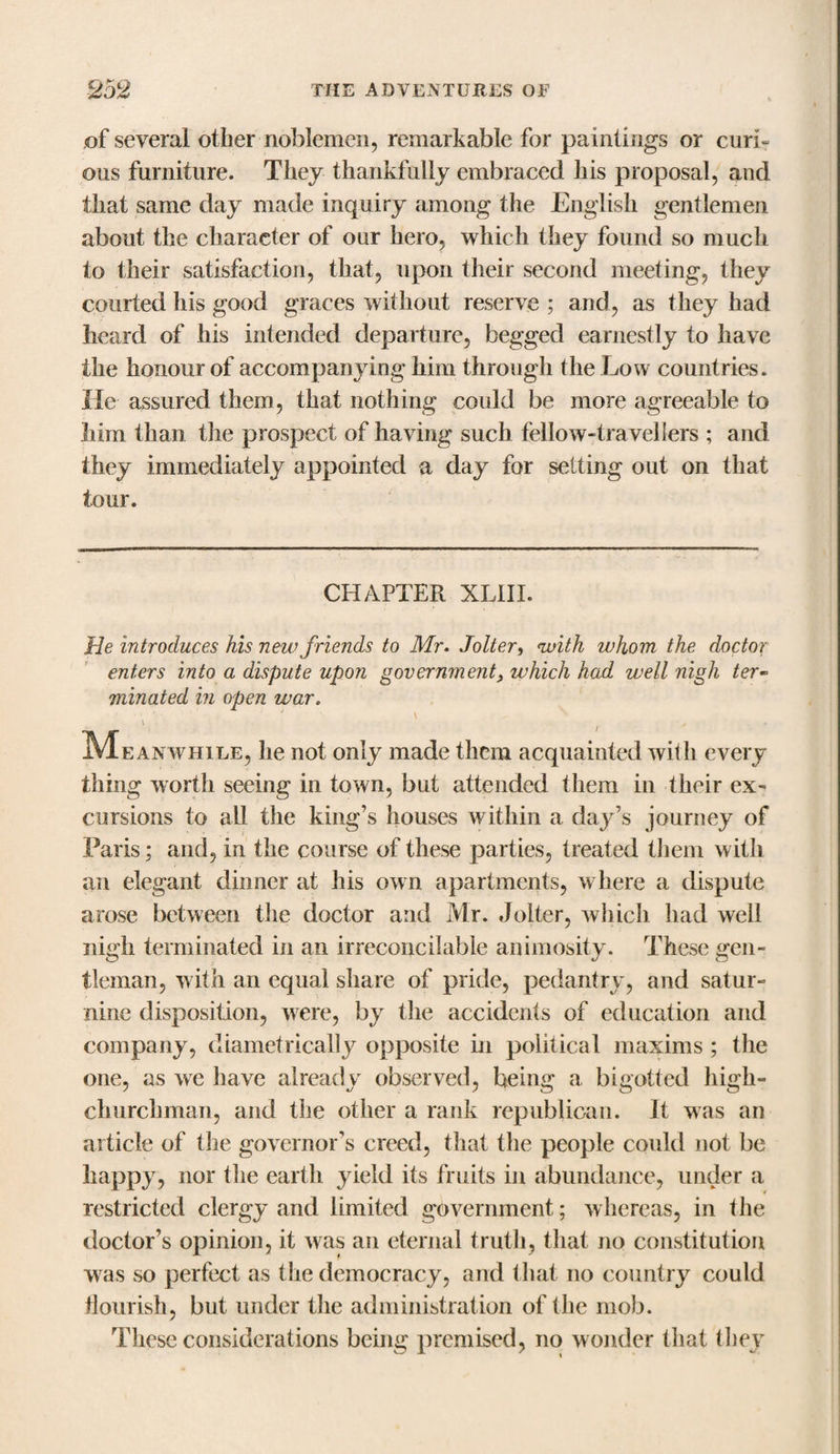 of several other noblemen, remarkable for paintings or curi¬ ous furniture. They thankfully embraced his proposal, and that same day made inquiry among the English gentlemen about the character of our hero, which they found so much to their satisfaction, that, upon their second meeting, they courted his good graces without reserve ; and, as they had heard of his intended departure, begged earnestly to have the honour of accompanying him through the Low countries. He assured them, that nothing could be more agreeable to him than the prospect of having such fellow-travellers ; and they immediately appointed a day for setting out on that tour. CHAPTER XLIII. He introduces his new friends to Mr. Jolter, &lt;with whom the doctor enters into a dispute upon government, which had well nigh ter- minated in open war. ^Meanwhile, he not only made them acquainted with every thing worth seeing in town, but attended them in their ex¬ cursions to all the king’s houses within a day’s journey of Paris; and, in the course of these parties, treated them with an elegant dinner at his own apartments, where a dispute arose between the doctor and Mr. Jolter, which had well nigh terminated in an irreconcilable animosity. These gen¬ tleman, with an equal share of pride, pedantry, and satur¬ nine disposition, were, by the accidents of education and company, diametrically opposite in political maxims ; the one, as we have already observed, being a bigotted high- churchman, and the other a rank republican. It was an article of the governor’s creed, that the people could not be happy, nor the earth yield its fruits in abundance, under a restricted clergy and limited government; whereas, in the doctor’s opinion, it was an eternal truth, that no constitution was so perfect as the democracy, and that no country could flourish, but under the administration of the mob. These considerations being premised, no wonder that they