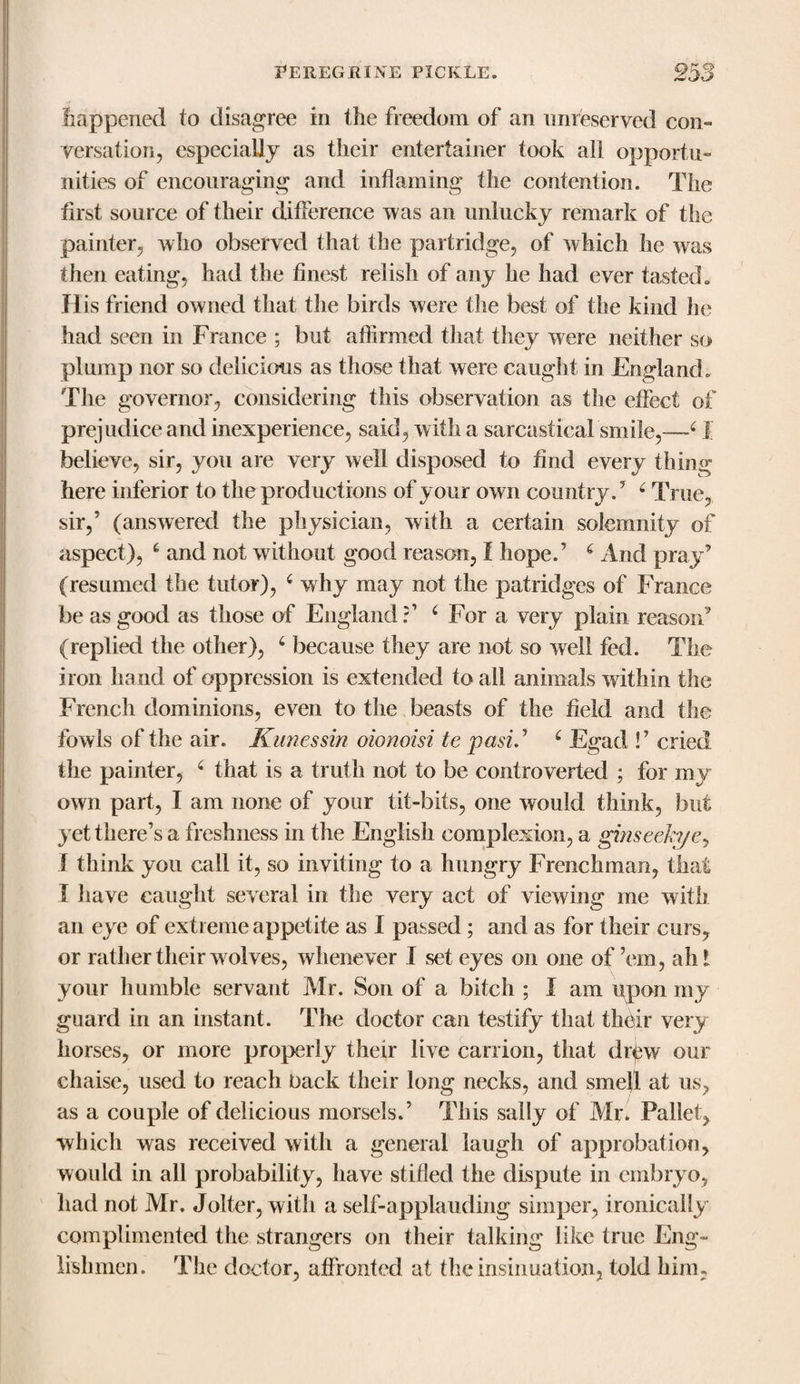 happened to disagree in the freedom of an unreserved con¬ versation, especially as their entertainer took all opportu¬ nities of encouraging and inflaming the contention. The first source of their difference was an unlucky remark of the painter, who observed that the partridge, of which he was then eating, had the finest relish of any he had ever tasted,, His friend owned that the birds were the best of the kind he had seen in France ; but affirmed that they were neither so plump nor so delicious as those that were caught in England. The governor, considering this observation as the effect of prejudice and inexperience, said, with a sarcastical smile,—4 I believe, sir, you are very well disposed to find every thing here inferior to the productions of your own country/ 6 True, sir,’ (answered the physician, with a certain solemnity of aspect), 6 and not without good reason, I hope/ 6 And pray’ (resumed the tutor), 4 why may not the patridges of France be as good as those of England?1 4 For a very plain reason’ (replied the other), 4 because they are not so well fed. The iron hand of oppression is extended to all animals within the French dominions, even to the beasts of the field and the fowls of the air. Kunessin oionoisi te past.’ 4 Egad !’ cried the painter, 4 that is a truth not to be controverted ; for my own part, I am none of your tit-bits, one would think, but yet there’s a freshness in the English complexion, a ginseeh/ey 1 think you call it, so inviting to a hungry Frenchman, that I have caught several in the very act of viewing me with an eye of extreme appetite as I passed; and as for their curs, or rather their wolves, whenever I set eyes on one of ’em, ah 1 your humble servant Mr. Son of a bitch ; I am upon my guard in an instant. The doctor can testify that their very horses, or more properly their live carrion, that drtew our chaise, used to reach back their long necks, and smell at us, as a couple of delicious morsels/ This sally of Mr. Pallet, which was received with a general laugh of approbation, would in all probability, have stifled the dispute in embryo, had not Mr. Jolter, with a self-applauding simper, ironically complimented the strangers on their talking like true Eng¬ lishmen. The doctor, affronted at the insinuation, told him,