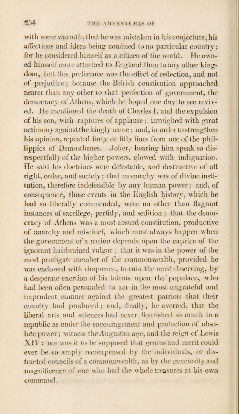 with some warmth, that he was mistaken in his conjecture, his affections and ideas being confined to no particular country; for he considered himself as a citizen of the world. He own¬ ed himself more attached to England than to any other king¬ dom, but this preference was the effect of reflection, and not of prejudice ; because the British constitution approached nearer than any other to that perfection of government, the democracy of A ihens, which he hoped one day to see reviv¬ ed. He mentioned the death of Charles 1, and the expulsion of his son, with raptures of applause ; inveighed with great acrimony against the kingly name : and, in order to strengthen Iris opinion, repeated forty or fifty lines from one of the phi¬ lippics of Demosthenes. Joiteiy hearing him speak so dis¬ respectfully of the higher powers, glowed with indignation. Ife said his doctrines were detestable, and destructive of all right, order, and society; that monarchy was of divine insti¬ tution, therefore indefeasible by any human power; and, of consequence, those events in the English history, which he had so liberally commended, were no other than flagrant instances of sacrilege, perfidy, and sedition ; that the demo¬ cracy of Athens was a most absurd constitution, productive of anarchy and mischief, which must always happen when the government of a nation depends upon the caprice of the ignorant hairbrained vulgar; that it was in the power of the most profligate member of the commonwealth, provided he was endowed with eloquence, to ruin the most deserving, by a desperate exertion of his talents upon the’populace, who had been often persuaded to act in the most ungrateful and imprudent manner against the greatest patriots that their country had produced; and, finally, he averred, that the liberal arts and sciences had never flourished so much in a republic as under the encouragement and protection of abso¬ lute power; w itness the Augustan age, and the reign of Lewis XIV : nor was it to be supposed that genius and merit could ever be so amply recompensed by the individuals, or dis¬ tracted councils of a commonwealth, as by the generosity and magnificence of one who had the whole treasures at bis own command.