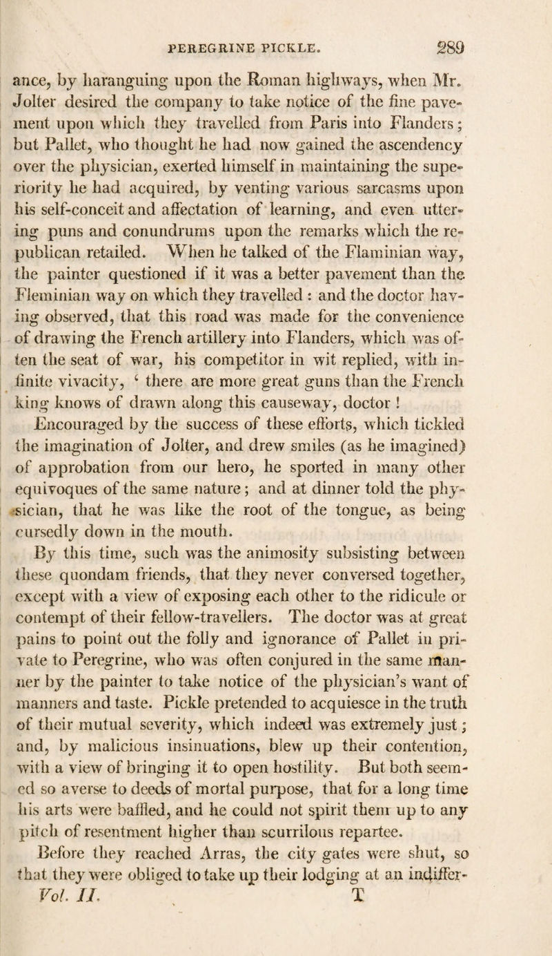 ance, by haranguing upon the Roman highways, when Mr. Jolter desired the company to take notice of the fine pave¬ ment upon which they travelled from Paris into Flanders; but Pallet, who thought he had now gained the ascendency over the physician, exerted himself in maintaining the supe¬ riority he had acquired, by venting various sarcasms upon his self-conceit and affectation of learning, and even utter¬ ing puns and conundrums upon the remarks which the re¬ publican retailed. When he talked of the Flaminian way, the painter questioned if it was a better pavement than the Fleminian way on which they travelled : and the doctor hav¬ ing observed, that this road was made for the convenience of drawing the French artillery into Flanders, which was of¬ ten the seat of war, his competitor in wit replied, with in¬ finite vivacity, 4 there are more great guns than the French king knows of drawn along this causeway, doctor ! Encouraged by the success of these efforts, which tickled the imagination of Jolter, and drew smiles (as he imagined) of approbation from our hero, he sported in many other equivoques of the same nature; and at dinner told the phy¬ sician, that he was like the root of the tongue, as being cursedly down in the mouth. By this time, such was the animosity subsisting between these quondam friends, that they never conversed together, except with a view of exposing each other to the ridicule or contempt of their fellow-travellers. The doctor was at great pains to point out the folly and ignorance of Pallet in pri¬ vate to Peregrine, who was often conjured in the same man¬ ner by the painter to take notice of the physician’s want of manners and taste. Pickle pretended to acquiesce in the truth of their mutual severity, which indeed was extremely just; and, by malicious insinuations, blew up their contention, with a view of bringing it to open hostility. But both seem¬ ed so averse to deeds of mortal purpose, that for a long time his arts were baffled, and he could not spirit them up to any pitch of resentment higher than scurrilous repartee. Before they reached Arras, the city gates were shut, so that they were obliged to take up their lodging at an incjiffer- Vo!. II.  T