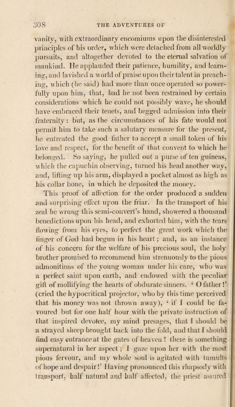 vanity, with extraordinary encomiums upon the disinterested principles of his order, which were detached from all worldly pursuits, and altogether devoted to the eternal salvation of mankind. He applauded their patience, humility, and learn¬ ing, and lavished a world of praise upon their talent in preach¬ ing, which (he said) had more than once operated so power¬ fully upon him, that, had he not been restrained by certain considerations which he could not possibly wave, he should have embraced their tenets, and begged admission into their fraternity: but, as the circumstances of his fate would not permit him to take such a salutary measure for the present, he entreated the good father to accept a small token of his love and respect, for the benefit of that convent to which he belonged. So saying, he pulled out a purse of ten guineas, which the capuchin observing, turned his head another way, and, lifting up his arm, displayed a pocket almost as high as his collar bone, in which he deposited the money. This proof of affection for the order produced a sudden and surprising effect upon the friar. In the transport of his zeal he wrung this semi-convert’s hand, showered a thousand benedictions upon his head, and exhorted him, with the tears flowing from his eyes, to perfect the great work which the firmer of God had begun in his heart; and, as an instance of his concern for the welfare of his precious soul, the holy brother promised to recommend him strenuously to the pious admonitions of the young woman under his care, who was a perfect saint upon earth, and endowed with the peculiar gift of mollifying the hearts of obdurate sinners. 6 O father V (cried the hypocritical projector, who by this time perceived that his money was not thrown away), c if I could be fa¬ voured but for one half hour with the private instruction of that inspired devotee, my mind presages, that I should be a strayed sheep brought back into the fold, and that I should find easy entrance at the gates of heaven ! there is something supernatural in her aspect; I gaze upon her with the most pious fervour, and my whole soul is agitated with tumults of hope and despair!’ Having pronounced this rhapsody with transport, half natural and half affected, the priest assured