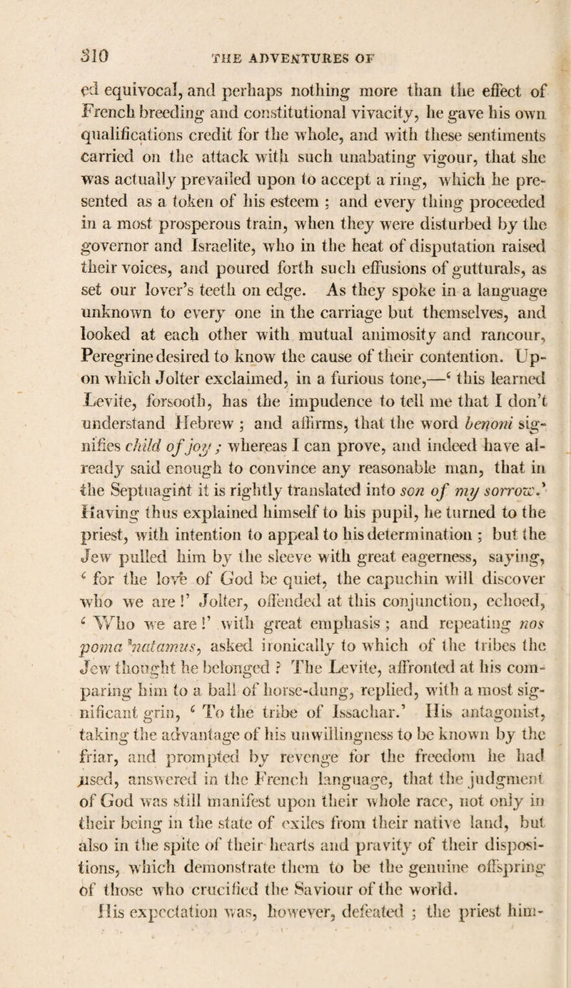 ed equivocal, and perhaps nothing more than the effect of French breeding and constitutional vivacity, he gave his own qualifications credit for the whole, and with these sentiments carried on the attack with such unabating vigour, that she was actually prevailed upon to accept a ring, which he pre¬ sented as a token of his esteem ; and every thing proceeded in a most prosperous train, when they were disturbed by the governor and Israelite, w ho in the heat of disputation raised their voices, and poured forth such effusions of gutturals, as set our lover’s teeth on edge. As they spoke in a language unknown to every one in the carriage but themselves, and looked at each other with mutual animosity and rancour, Peregrine desired to know the cause of their contention. Up¬ on which Jolter exclaimed, in a furious tone,—4 this learned Levite, forsooth, has the impudence to tell me that I don’t understand Hebrew ; and affirms, that the word benoni sig¬ nifies child of joy ; whereas I can prove, and indeed have al¬ ready said enough to convince any reasonable man, that in the Septuagint it is rightly translated into son of my sorrozc Having thus explained himself to his pupil, he turned to the priest, with intention to appeal to his determination ; but the Jew pulled him by the sleeve with great eagerness, saying, &lt; for the love of God be quiet, the capuchin will discover who we are!’ Jolter, offended at this conjunction, echoed, c Who we are !’ with great emphasis ; and repeating nos poma *natamus, asked ironically to which of the tribes the Jew thought he belonged ? The Levite, affronted at his com¬ paring him to a ball of horse-dung, replied, with a most sig¬ nificant grin, 6 To the tribe of Issachar.’ Ilis antagonist, taking the advantage of his unwillingness to be known by the friar, and prompted by revenge for the freedom he had ;Used, answered in the French language, that the judgment of God was still manifest upon their whole race, not only in their being in the state of exiles from their native land, but also in the spite of their hearts and pravity of their disposi¬ tions, which demonstrate them to be the genuine offspring of those w ho crucified the Saviour of the world. His expectation was, however, defeated 5 the priest him-