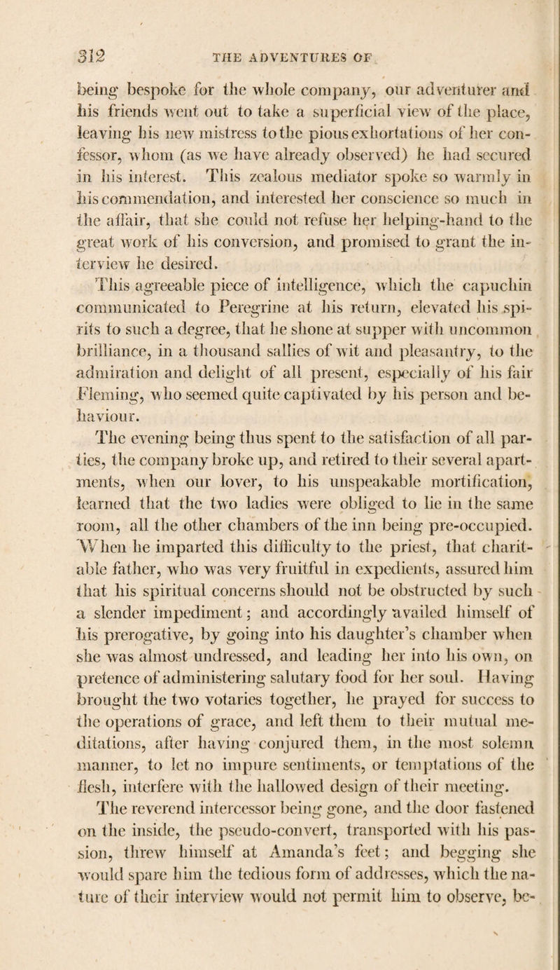 being bespoke for the whole company, our adventurer and liis friends went out to take a superficial viewr of the place, leaving his new mistress to the pious exhortations of her com fcssor, whom (as we have already observed) he had secured in his interest. This zealous mediator spoke so warmly in liis commendation, and interested her conscience so much in the affair, that she could not refuse her helping-hand to the great work of his conversion, and promised to grant the in¬ terview he desired. This agreeable piece of intelligence, which the capuchin communicated to Peregrine at his return, elevated his .spi¬ rits to such a degree, that he shone at supper with uncommon brilliance, in a thousand sallies of wit and pleasantry, to the admiration and delight of all present, especially of his fair Fleming, who seemed quite captivated by his person and be¬ haviour. The evening being thus spent to the satisfaction of all par¬ ties, the company broke up, and retired to their several apart¬ ments, when our lover, to his unspeakable mortification, learned that the two ladies were obliged to lie in the same room, all the other chambers of the inn being pre-occupied. When he imparted this difficulty to the priest, that charit¬ able father, w ho was very fruitful in expedients, assured him that his spiritual concerns should not be obstructed by such a slender impediment; and accordingly availed himself of his prerogative, by going into his daughter’s chamber when she was almost undressed, and leading her into his own, on pretence of administering salutary food for her soul. Having brought the two votaries together, he prayed for success to the operations of grace, and left them to their mutual me¬ ditations, after having conjured them, in the most solemn manner, to let no impure sentiments, or temptations of the flesh, interfere with the hallow ed design of their meeting. The reverend intercessor being gone, and the door fastened on the inside, the pseudo-convert, transported with liis pas¬ sion, threw himself at Amanda’s feet; and begging she would spare him the tedious form of addresses, which the na¬ ture of their interview would not permit him to observe, be-