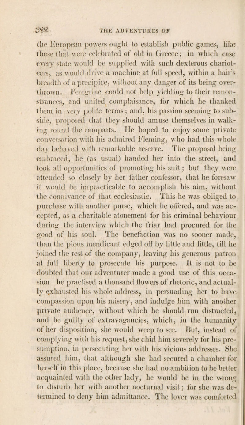tiie European powers ought to establish public games, like those that were celebrated of old in Greece, in which case every state would be supplied with such dexterous chariot¬ eers, as would drive a machine at full speed, within a hair’s breadth of a precipice, without any danger of its being over¬ thrown. Peregrine could not help yielding to their remon¬ strances, and united complaisance, for which he thanked them in very polite terms; and, his passion seeming to sub¬ side, proposed that they should amuse themselves in walk¬ ing round the ramparts. He hoped to enjoy some private conversation with his admired Fleming, who had this whole day behaved with remarkable reserve. The proposal being embraced, he (as usual) handed her into the street, and took all opportunities of promoting his suit; but they were attended so closely by her father confessor, that he foresaw' it would be impracticable to accomplish his aim, without the connivance of that ecclesiastic. This lie was obliged to purchase with another purse, which he offered, and was ac¬ cepted, as a charitable atonement for his criminal behaviour during the interview which the friar had procured for the good of lus soul. The benefaction was no sooner made, than the pious mendicant edged off by little and little, till he joined the rest of the company, leaving his generous patron at full liberty to prosecute his purpose. It is not to be doubled that our adventurer made a good use of this occa¬ sion he practised a thousand flowers of rhetoric, and actual¬ ly exhausted his whole address, in persuading her to have compassion upon bis misery, and indulge him with another private audience, without which he should run distracted, and be guilty ol extravagancies, which, in the humanity of her disposition, she would weep to see. But, instead of complying with his request, she chid him severely for his pre¬ sumption, in persecuting her with his vicious addresses. She assured him, that although she had secured a chamber for herself in this place, because she had no ambition to be better acquainted with the other lady, he would be in the wrong to disturb her with another nocturnal visit; for she was de¬ termined lo deny him admittance. The lover was comforted