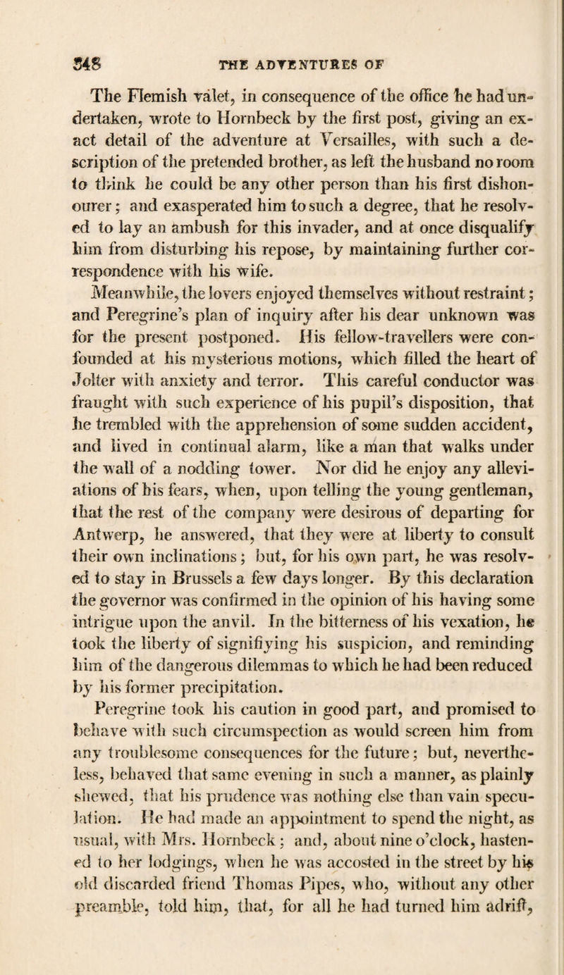 The Flemish valet, in consequence of the office he had un¬ dertaken, wrote to Hornbeck by the first post, giving an ex¬ act detail of the adventure at Versailles, with such a de¬ scription of the pretended brother, as left the husband no room to think he could be any other person than his first dishon¬ ourer ; and exasperated him to such a degree, that he resolv¬ ed to lay an ambush for this invader, and at once disqualify him from disturbing his repose, by maintaining further cor¬ respondence with his wife. Meanwhile, the lovers enjoyed themselves without restraint; and Peregrine’s plan of inquiry after his dear unknown was for the present postponed. His fellow-travellers were con¬ founded at his mysterious motions, which filled the heart of Jolter with anxiety and terror. This careful conductor was fraught with such experience of his pupil’s disposition, that lie trembled with the apprehension of some sudden accident, and lived in continual alarm, like a man that walks under the wall of a nodding tower. Nor did he enjoy any allevi¬ ations of bis fears, when, upon telling the young gentleman, that the rest of the company were desirous of departing for Antwerp, he answered, that they were at liberty to consult their own inclinations; but, for his own part, he was resolv¬ ed to stay in Brussels a few days longer. By this declaration the governor w as confirmed in the opinion of his having some intrigue upon the anvil. In the bitterness of his vexation, he took the liberty of signifiying his suspicion, and reminding him of the dangerous dilemmas to which he had been reduced by his former precipitation. Peregrine took his caution in good part, and promised to behave with such circumspection as would screen him from any troublesome consequences for the future; but, neverthe¬ less, behaved that same evening in such a manner, as plainly shewed, that his prudence was nothing else than vain specu¬ lation. He had made an appointment to spend the night, as usual, with Mrs. Hornbeck; and, about nine o’clock, hasten¬ ed to her lodgings, when he was accosted in the street by hi$ old discarded friend Thomas Pipes, who, without any other preamble, told him, that, for all he had turned him adrift,