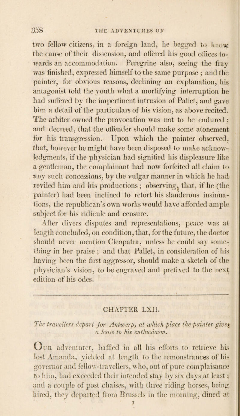 two fellow citizens, in a foreign land, lie begged to know the cause of their dissension, and offered his good offices to¬ wards an accommodation. Peregrine also, seeing the fray was finished, expressed himself to the same purpose ; and the painter, for obvious reasons, declining an explanation, his antagonist told the youth what a mortifying interruption he had suffered by the impertinent intrusion of Pallet, and gave him a detail of the particulars of his vision, as above recited* The arbiter owned the provocation was not to be endured ; and decreed, that the otfender should make some atonement for Iris transgression. Upon which the painter observed, that, however he might have been disposed to make acknow¬ ledgments, if the physician had signified his displeasure like a gentleman, the complainant had now forfeited all claim to any such concessions, by the vulgar manner in which he had reviled him and his productions; observing^ that, if lie (the painter) had been inclined to retort his slanderous insinua¬ tions, the republican’s own works would have afforded ample subject for his ridicule and censure. After divers disputes and representations, peace was at length concluded, on condition, that, for the future, the doctor should never mention Cleopatra, unless he could say some¬ thing in her praise ; and that Pallet, in consideration of his having been the first aggressor, should make a sketch of the physiciaifs vision, to be engraved and prefixed to the next edition of his odes. CHAPTER LXII. The travellers depart jor Antwerp, at which place the painter give$ a Icose to his enthusiasm. O ur adventurer, baffled in all his efforts to retrieve his lost Amanda, yielded at length to the remonstrances of his governor and fellow-travellers, who, out of pure complaisance to him, had exceeded their intended stay by six days at least: and a couple of post chaises, with three riding horses, being hired, they departed from Brussels in the morning, dined at