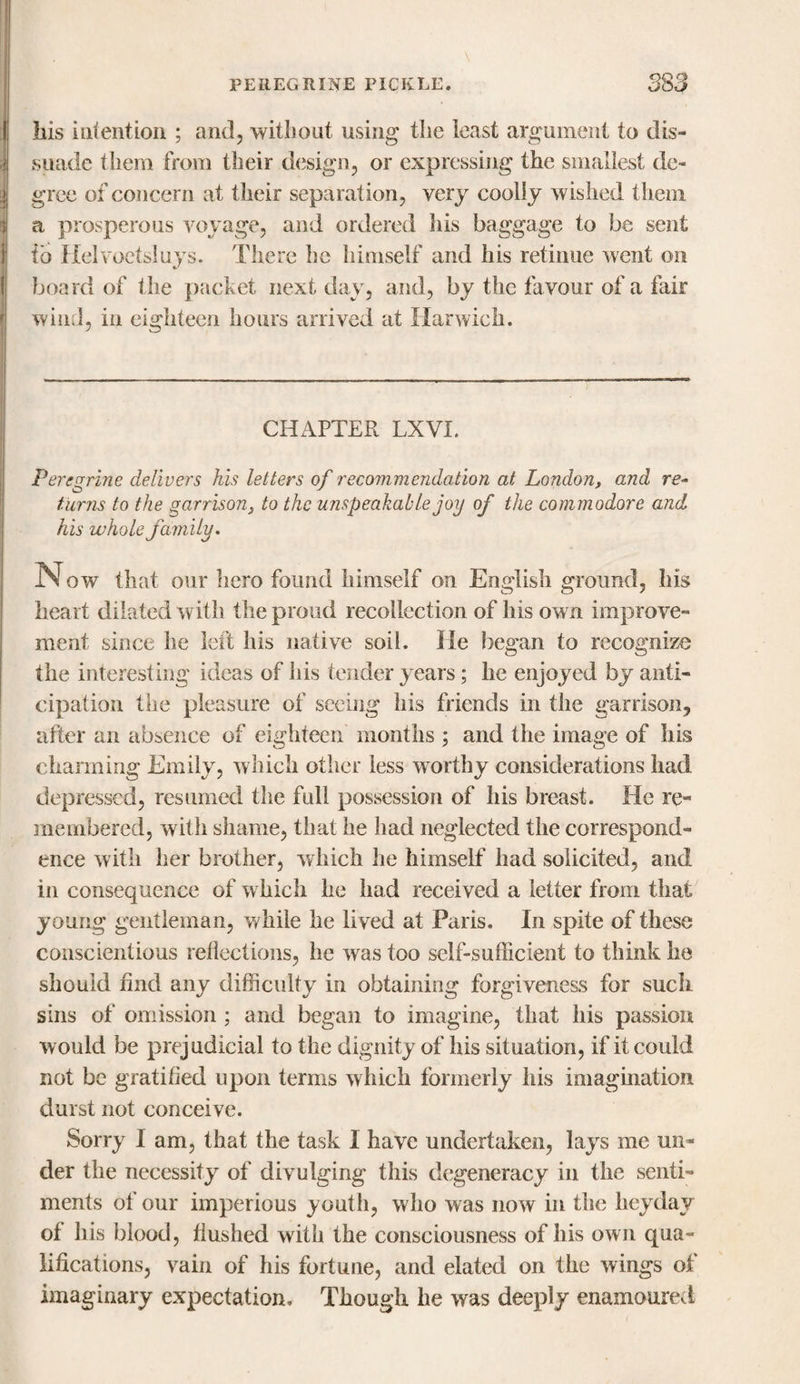 liis intention ; and, without using the least argument to dis¬ suade them from their design, or expressing the smallest de¬ gree of concern at their separation, very coolly wished them a prosperous voyage, and ordered his baggage to be sent to Helvoetsluys. There he himself and his retinue went on board of the packet next day, and, by the favour of a fair wind, in eighteen hours arrived at Harwich. CHAPTER LXVI. Peregrine delivers his letters of recommendation at London, and re¬ turns to the garrison, to the unspeakable joy of the commodore and his whole family. Now that our hero found himself on English ground, his heart dilated with the proud recollection of his own improve¬ ment since he left his native soil. lie began to recognize the interesting ideas of his tender years; he enjoyed by anti¬ cipation the pleasure of seeing his friends in the garrison, after an absence of eighteen months ; and the image of his charming Emily, which other less worthy considerations had depressed, resumed the full possession of his breast. He re¬ membered, with shame, that he had neglected the correspond¬ ence with her brother, which he himself had solicited, and in consequence of w hich he had received a letter from that young gentleman, while he lived at Paris. In spite of these conscientious reflections, he was too self-sufficient to think he should find any difficulty in obtaining forgiveness for such sins of omission ; and began to imagine, that his passion would be prejudicial to the dignity of his situation, if it could not be gratified upon terms which formerly his imagination durst not conceive. Sorry I am, that the task I have undertaken, lays me un¬ der the necessity of divulging this degeneracy in the senti¬ ments of our imperious youth, who was now in the heyday of his blood, flushed with the consciousness of his own qua¬ lifications, vain of his fortune, and elated on the wings of imaginary expectation. Though he was deeply enamoured