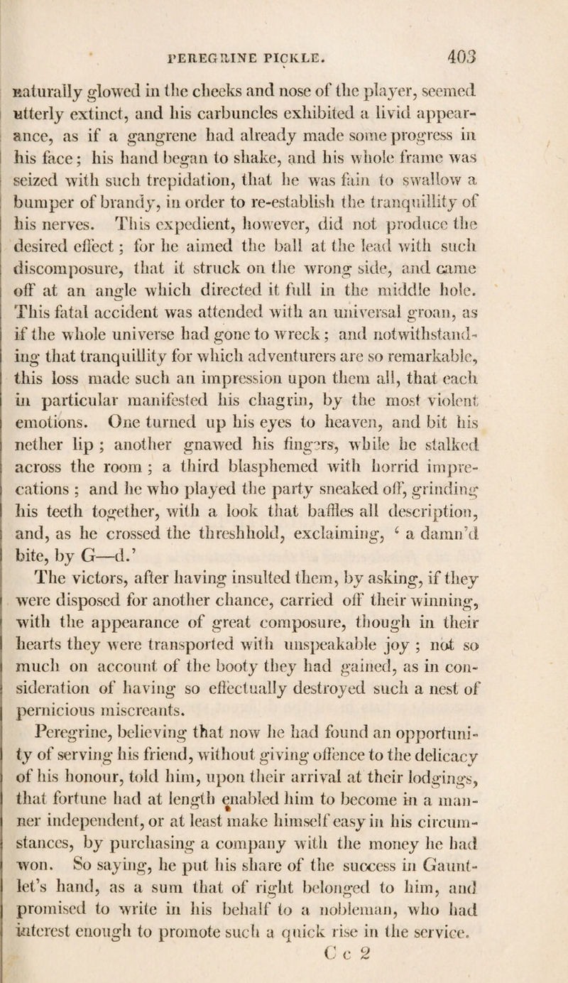 naturally glowed in Hie checks and nose of Hie player, seemed utterly extinct, and his carbuncles exhibited a livid appear¬ ance, as if a gangrene had already made some progress in his face; his hand began to shake, and his whole frame was seized with such trepidation, that he was fain to swallow a bumper of brandy, in order to re-establish the tranquillity of his nerves. This expedient, however, did not produce the desired effect; for he aimed the ball at the lead with such discomposure, that it struck on the wrong side, and came off at an angle which directed it full in the middle hole. This fatal accident was attended with an universal groan, as if the whole universe had gone to wreck; and notwithstand¬ ing that tranquillity for which adventurers are so remarkable, this loss made such an impression upon them all, that each in particular manifested his chagrin, by the most violent emotions. One turned up his eyes to heaven, and bit his nether lip ; another gnawed his fingers', while he stalked across the room ; a third blasphemed with horrid impre¬ cations ; and lie who played the party sneaked off, grinding his teeth together, with a look that baffles all description, and, as he crossed the threshhoid, exclaiming, 6 a damn’d bite, by G—d.’ The victors, after having insulted them, by asking, if they were disposed for another chance, carried off their winning, with the appearance of great composure, though in their hearts they were transported with unspeakable joy ; not so much on account of the booty they had gained, as in con¬ sideration of having so effectually destroyed such a nest of pernicious miscreants. Peregrine, believing that now he had found an opportuni¬ ty of serving his friend, without giving offence to the delicacy of his honour, told him, upon their arrival at their lodgings, that fortune had at length enabled him to become in a man¬ ner independent, or at least make himself easy in his circum¬ stances, by purchasing a company with the money he had won. So saying, he put his share of the success in Gaunt¬ let’s hand, as a sum that of right belonged to him, and promised to write in his behalf to a nobleman, who had interest enough to promote such a quick rise in the service. C c 2