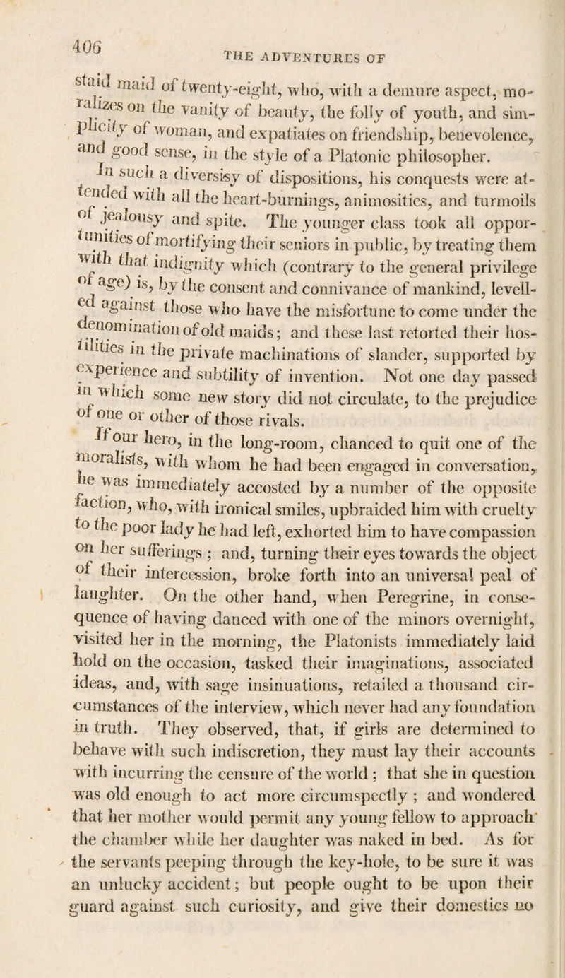 the adventures of maid of twenty-eight, who, with a demure aspect, mo- Ta izes on the vanity of beauty, the folly of youth, and sim- p ledv of woman, and expatiates on friendship, benevolence, ail »°°d sense, in the style of a Platonic philosopher. *u such a diversify of dispositions, his conquests were at- ended with all the heart-burnings, animosities, and turmoils ° JeaIo«sy and spite. The younger class took all oppor¬ tunities of mortifying their seniors in public, by treating them i that indignity which (contrary to the general privilege ge; is, by the consent and connivance of mankind, leveil- &lt; ( cii/Lst those who have the misfortune to come under the enomination of old maids; and these last retorted their hos- hies in the private machinations of slander, supported by experience and subtility of invention. Not one day passed ei which some new story did not circulate, to the prejudice ol one or other of those rivals. if our hero, in the long-room, chanced to quit one of the moralists, with whom he had been engaged in conversation, le v^as immediately accosted by a number of the opposite action, who, with ironical smiles, upbraided him with cruelty to the poor lady he had left, exhorted him to have compassion on her sufferings ; and, turning their eyes towards the object of their intercession, broke forth into an universal peal of laughter. On the other hand, w hen Peregrine, in conse¬ quence of having danced with one of the minors overnight, visited her in the morning, the Platonists immediately laid hold on the occasion, tasked their imaginations, associated ideas, and, with sage insinuations, retailed a thousand cir¬ cumstances of the interview, which never had any foundation in truth. They observed, that, if girls are determined to behave with such indiscretion, they must lay their accounts with incurring the censure of the world ; that she in question was old enough to act more circumspectly ; and wondered that her mother w ould permit any young fellow to approach' the chamber while her daughter wras naked in bed. As for the servants peeping through the key-hole, to be sure it was an unlucky accident; but people ought to be upon their guard against such curiosity, and give their domestics no