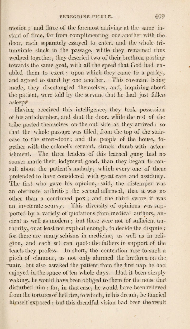 motion; and three of the foremost arriving at the same in¬ stant of time, far from complimenting one another with the door, each separately essayed to enter, and the whole tri¬ umvirate stuck in the passage, while they remained thus wedged together, they descried two of their brethren posting towards the same goal, with all the speed that God had en¬ abled them to exert; upon which tSiey came to a parley, and agreed to stand by one another. This covenant being made, they disentangled themselves, and, inquiring about the patient, were told by the servant that he had just fallen asleepi* Having received this intelligence, they took possession of Ills antichamber, and shut the door, while the rest of the tribe posted themselves on the out side as they arrived ; so that the whole passage was filled, from the top of the stair¬ case to the street-door; and the people of the house, to¬ gether with the colonel’s servant, struck dumb with aston¬ ishment. The three leaders of tiiis learned gang had no sooner made their lodgment good, than they began to con¬ sult about the patient’s malady, which every one of them pretended to have considered with great care and assiduity. The first who gave his opinion, said, the distemper was an obstinate arthritis; the second affirmed, that it was no other than a confirmed pox ; and the third swore it was an inveterate scurvy. This diversity of opinions was sup¬ ported by a variety of quotations from medical authors, an¬ cient as well as modern ; but these were not of sufficient au¬ thority, or at least not explicit enough, to decide the dispute ; for there are many schisms in medicine, as well as in reli¬ gion, and each set can quote the fathers in support of the tenets they profess. In short, the contention rose to such a pitch of clamour, as not only alarmed the brethren on the -^stair, but also awaked the patient from the first nap he had enjoyed in the space of ten whole days. Had it been simply waking, he would have been obliged to them for the noise that disturbed him ; for, in that case, he w ould have been relieved from the tortures of hell fire, to which, in his dream, he fancied himself exposed : but this dreadful vision had been the result