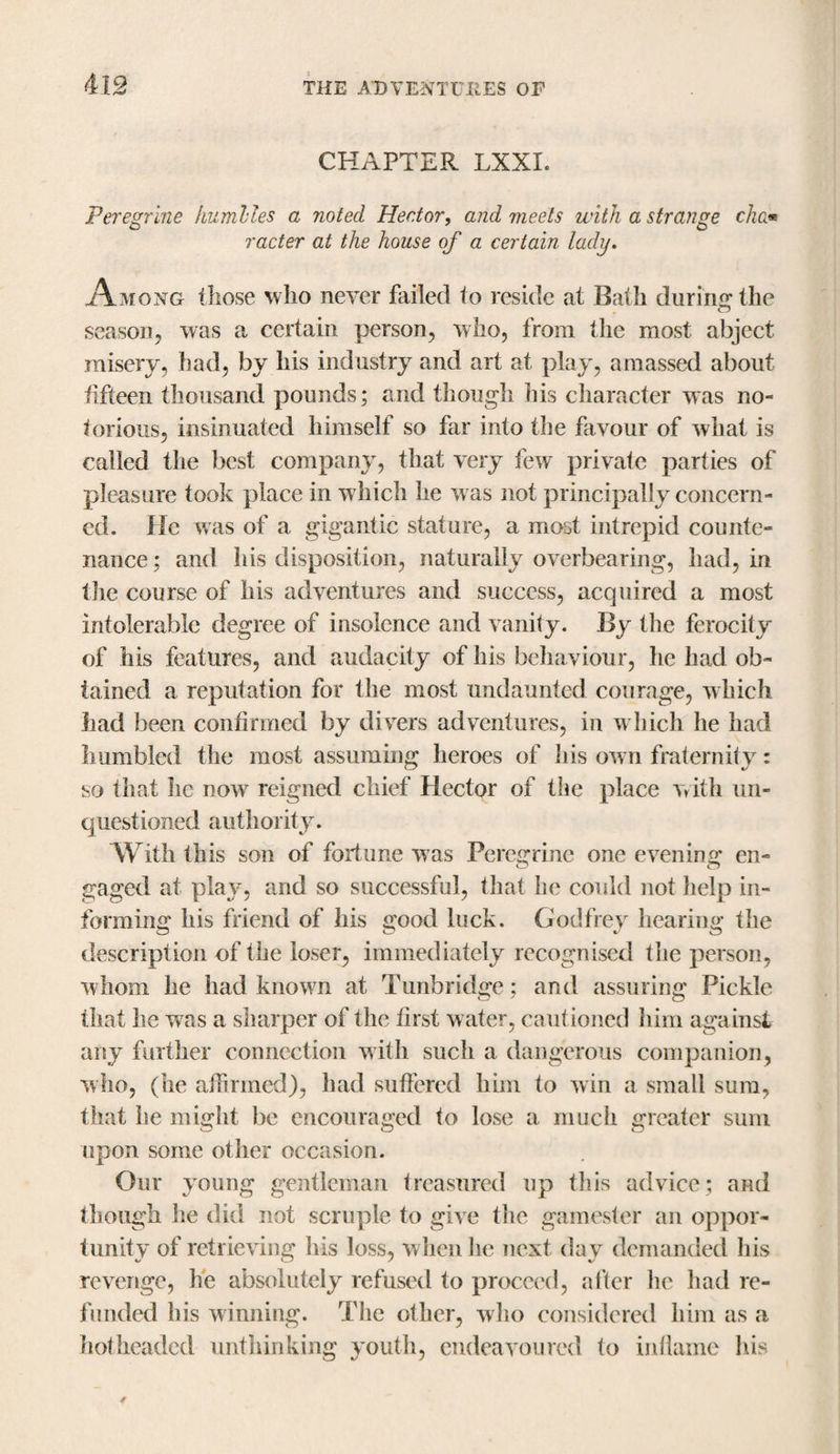 CHAPTER LXXI. Peregrine humlles a noted Hector, and meets with a strange cha* racier at the house of a certain lady. Among those who never failed to reside at Bath during the season, was a certain person, who, from the most abject misery, had, by his industry and art at play, amassed about fifteen thousand pounds; and though his character was no¬ torious, insinuated himself so far into the favour of what is called the best company, that very few private parties of pleasure took place in w hich he w as not principally concern¬ ed. He was of a gigantic stature, a most intrepid counte¬ nance ; and his disposition, naturally overbearing, had, in the course of his adventures and success, acquired a most intolerable degree of insolence and vanity. By the ferocity of his features, and audacity of his behaviour, he had ob¬ tained a reputation for the most undaunted courage, w hich had been confirmed by divers adventures, in which he had humbled the most assuming heroes of his own fraternity: so that he now reigned chief Hector of the place with un¬ questioned authority. With this son of fortune w as Peregrine one evening en- o O gaged at play, and so successful, that he could not help in¬ forming his friend of his good luck. Godfrey hearing the description of the loser, immediately recognised the person, w hom he had known at Tunbridge; and assuring Pickle that he was a sharper of the first w ater, cautioned him against any further connection with such a dangerous companion, who, (he affirmed), had suffered him to win a small sum, that he might be encouraged to lose a much greater sum upon some other occasion. Our young gentleman treasured up this advice; and though he did not scruple to give the gamester an oppor¬ tunity of retrieving his loss, when he next day demanded his revenge, he absolutely refused to proceed, after he had re¬ funded his winning. The other, who considered him as a hotheaded unthinking youth, endeavoured to inflame his